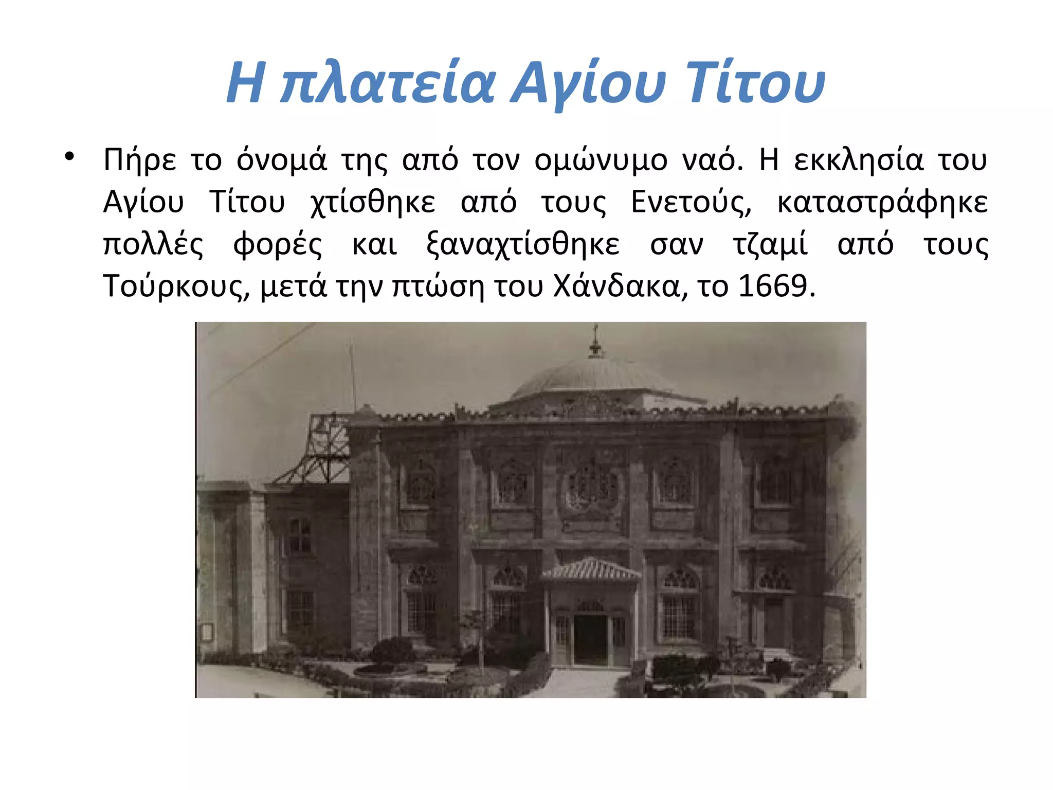 Η πλατεία Αγίου Τίτου
• Πήρε το όνομά της από τον ομώνυμο ναό. Η εκκλησία του
Αγίου Τίτου χτίσθηκε από τους Ενετούς, καταστράφηκε
πολλές φορές και ξαναχτίσθηκε σαν τζαμί από τους
Τούρκους, μετά την πτώση του Χάνδακα, το 1669.
 