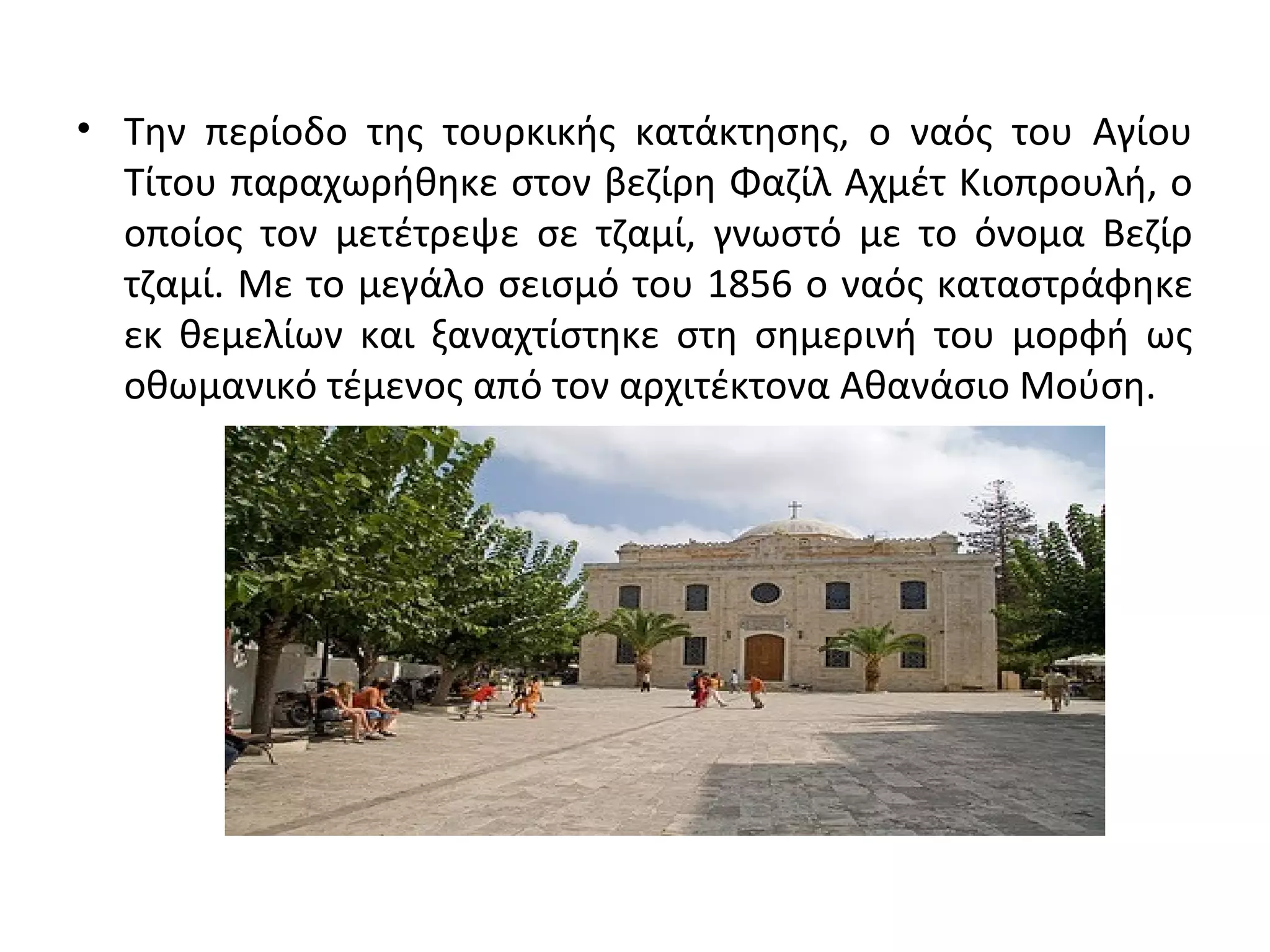 • Την περίοδο της τουρκικής κατάκτησης, ο ναός του Αγίου
Τίτου παραχωρήθηκε στον βεζίρη Φαζίλ Αχμέτ Κιοπρουλή, ο
οποίος τον μετέτρεψε σε τζαμί, γνωστό με το όνομα Βεζίρ
τζαμί. Με το μεγάλο σεισμό του 1856 ο ναός καταστράφηκε
εκ θεμελίων και ξαναχτίστηκε στη σημερινή του μορφή ως
οθωμανικό τέμενος από τον αρχιτέκτονα Αθανάσιο Μούση.
 