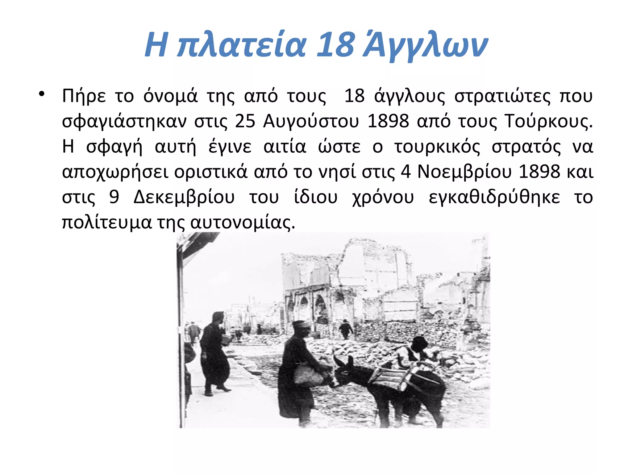 Η πλατεία 18 Άγγλων
• Πήρε το όνομά της από τους 18 άγγλους στρατιώτες που
σφαγιάστηκαν στις 25 Αυγούστου 1898 από τους Τούρκους.
Η σφαγή αυτή έγινε αιτία ώστε ο τουρκικός στρατός να
αποχωρήσει οριστικά από το νησί στις 4 Νοεμβρίου 1898 και
στις 9 Δεκεμβρίου του ίδιου χρόνου εγκαθιδρύθηκε το
πολίτευμα της αυτονομίας.
 