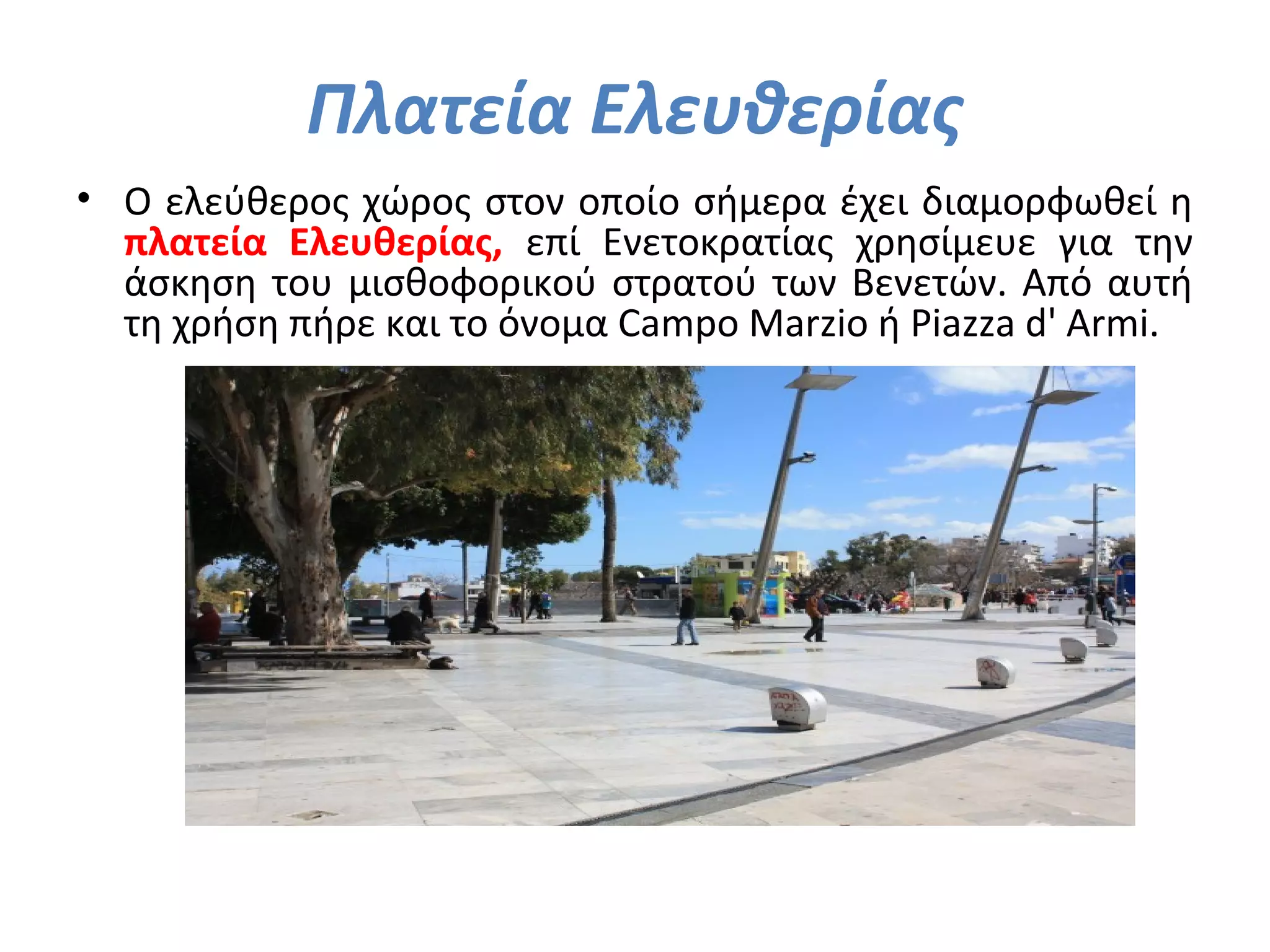 Πλατεία Ελευθερίας
• Ο ελεύθερος χώρος στον οποίο σήμερα έχει διαμορφωθεί η
πλατεία Ελευθερίας, επί Ενετοκρατίας χρησίμευε για την
άσκηση του μισθοφορικού στρατού των Βενετών. Από αυτή
τη χρήση πήρε και το όνομα Campo Marzio ή Piazza d' Armi.
 