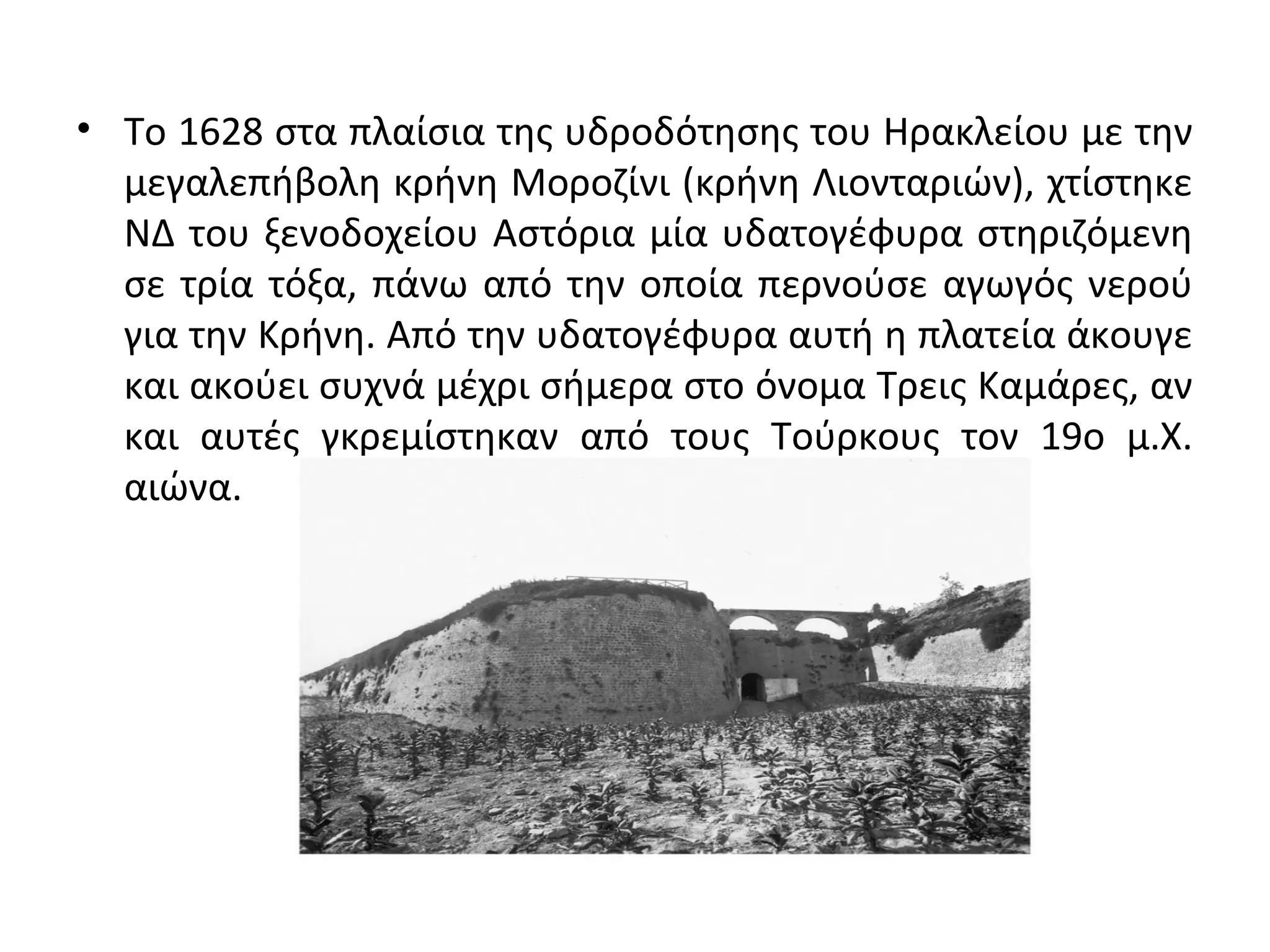 • Το 1628 στα πλαίσια της υδροδότησης του Ηρακλείου με την
μεγαλεπήβολη κρήνη Μοροζίνι (κρήνη Λιονταριών), χτίστηκε
ΝΔ του ξενοδοχείου Αστόρια μία υδατογέφυρα στηριζόμενη
σε τρία τόξα, πάνω από την οποία περνούσε αγωγός νερού
για την Κρήνη. Από την υδατογέφυρα αυτή η πλατεία άκουγε
και ακούει συχνά μέχρι σήμερα στο όνομα Τρεις Καμάρες, αν
και αυτές γκρεμίστηκαν από τους Τούρκους τον 19ο μ.Χ.
αιώνα.
 