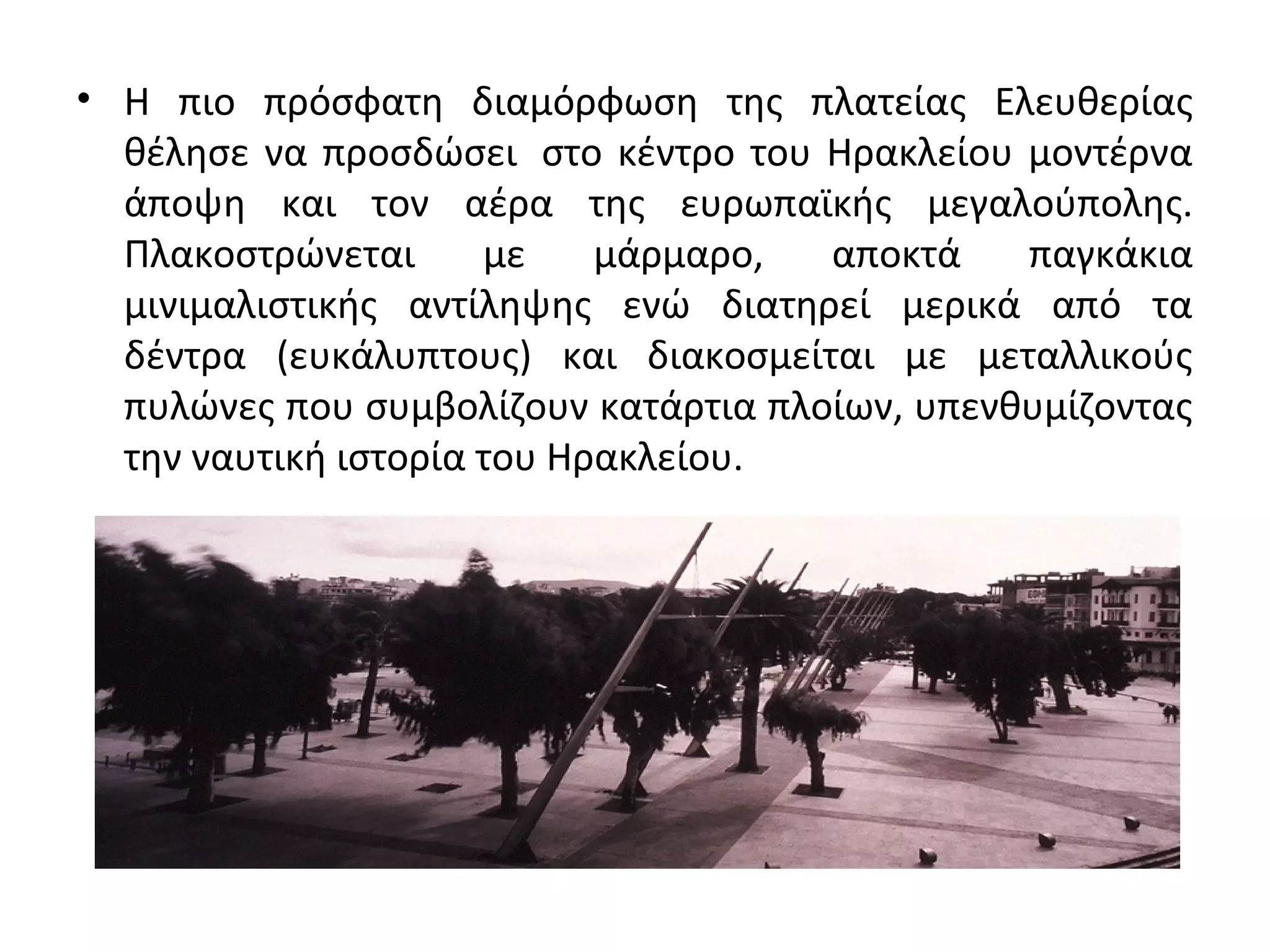 • Η πιο πρόσφατη διαμόρφωση της πλατείας Ελευθερίας
θέλησε να προσδώσει στο κέντρο του Ηρακλείου μοντέρνα
άποψη και τον αέρα της ευρωπαϊκής μεγαλούπολης.
Πλακοστρώνεται με μάρμαρο, αποκτά παγκάκια
μινιμαλιστικής αντίληψης ενώ διατηρεί μερικά από τα
δέντρα (ευκάλυπτους) και διακοσμείται με μεταλλικούς
πυλώνες που συμβολίζουν κατάρτια πλοίων, υπενθυμίζοντας
την ναυτική ιστορία του Ηρακλείου.
 
