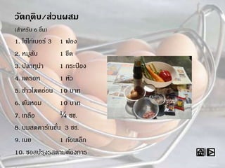 วัตถุดิบ/ส่วนผสม
(สาหรับ 6 ชิ้น)
1. ไข่ไก่เบอร์ 3 1 ฟอง
2. หมูสับ 1 ขีด
3. ปลาทูน่า 1 กระป๋ อง
4. แครอท 1 หัว
5. ข้าวโพดอ่อน 10 บาท
6. ต้นหอม 10 บาท
7. เกลือ ¼ ชช.
8. นมสดคาร์เนชั่น 3 ชช.
9. เนย 1 ก้อนเล็ก
10. ซอสปรุงรสตามต้องการ
 