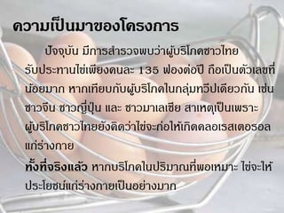 ปัจจุบัน มีการสารวจพบว่าผู้บริโภคชาวไทย
รับประทานไข่เพียงคนละ 135 ฟองต่อปี ถือเป็นตัวเลขที่
น้อยมาก หากเทียบกับผู้บริโภคในกลุ่มทวีปเดียวกัน เช่น
ชาวจีน ชาวญี่ปุ่ น และ ชาวมาเลเซีย สาเหตุเป็นเพราะ
ผู้บริโภคชาวไทยยังคิดว่าไข่จะก่อให้เกิดคลอเรสเตอรอล
แก่ร่างกาย
ทั้งที่จริงแล้ว หากบริโภคในปริมาณที่พอเหมาะ ไข่จะให้
ประโยชน์แก่ร่างกายเป็นอย่างมาก
 