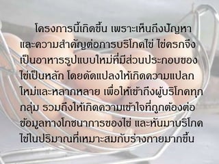โครงการนี้เกิดขึ้น เพราะเห็นถึงปัญหา
และความสาคัญต่อการบริโภคไข่ ไข่ครกจึง
เป็นอาหารรูปแบบใหม่ที่มีส่วนประกอบของ
ไข่เป็นหลัก โดยดัดแปลงให้เกิดความแปลก
ใหม่และหลากหลาย เพื่อให้เข้าถึงผู้บริโภคทุก
กลุ่ม รวมถึงให้เกิดความเข้าใจที่ถูกต้องต่อ
ข้อมูลทางโภชนาการของไข่ และหันมาบริโภค
ไข่ในปริมาณที่เหมาะสมกับร่างกายมากขึ้น
 