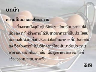 ความเป็ นมาของโครงการ
เนื่องจากปัจจุบันผู้บริโภคชาวไทยรับประทานไข่
น้อยลง ทาให้ร่างกายได้รับสารอาหารที่เป็นประโยชน์
น้อยลงไปด้วย ทั้งที่จริงแล้วไข่เป็นอาหารที่มีประโยชน์
สูง จึงต้องการให้ผู้บริโภคชาวไทยหันมารับประทาน
อาหารประเภทไข่มากขึ้น เพื่อสุขภาพและร่างกายที่
แข็งแรงเหมาะสมตามวัย
 