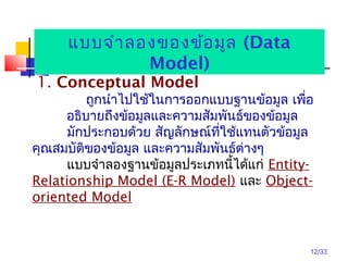 12/33
1. Conceptual Model
ถูกนำาไปใช้ในการออกแบบฐานข้อมูล เพื่อ
อธิบายถึงข้อมูลและความสัมพันธ์ของข้อมูล
มักประกอบด้วย สัญลักษณ์ที่ใช้แทนตัวข้อมูล
คุณสมบัติของข้อมูล และความสัมพันธ์ต่างๆ
แบบจำาลองฐานข้อมูลประเภทนี้ได้แก่ Entity-
Relationship Model (E-R Model) และ Object-
oriented Model
แบบจำาลองของข้อมูล (Data
Model)
 