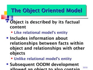 33/33
The Object Oriented ModelThe Object Oriented ModelThe Object Oriented ModelThe Object Oriented Model
 Object is described by its factual
content
 Like relational model’s entity
 Includes information about
relationships between facts within
object and relationships with other
objects
 Unlike relational model’s entity
 Subsequent OODM development
 