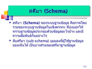 7/33
สคีมำสคีมำ (Schema)(Schema)สคีมำสคีมำ (Schema)(Schema)
 สคีมำ (Schema) ของระบบฐำนข้อมูล คือภำพโดย
รวมของระบบฐำนข้อมูลในเชิงตรรกะ ที่บ่งบอกให้
ทรำบฐำนข้อมูลประกอบด้วยข้อมูลอะไรบ้ำง และมี
ควำมสัมพันธ์กันอย่ำงไร
 สับสกีมำ (sub-schema) มุมมองที่ผู้ใช้ฐำนข้อมูล
มองเห็นได้ เป็นบำงส่วนของสกีมำฐำนข้อมูล
 