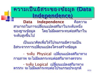 8/33
Data Independence คือควำม
สำมำรถในกำรเปลี่ยนแปลงสกีมำในระดับหนึ่ง
ของฐำนข้อมูล โดยไม่มีผลกระทบต่อสกีมำใน
ระดับสูงขึ้นไป
เป็นแนวคิดเพื่อให้โปรแกรมมีควำมเป็น
อิสระจำกกำรเปลี่ยนแปลงโครงสร้ำงข้อมูล
- ระดับ Physical เปลี่ยนแปลงสกีมำทำง
กำยภำพ จะไม่มีผลกระทบต่อสกีมำทำงตรรกะ
- ระดับ Logical เปลี่ยนแปลงสกีมำทำง
ตรรกะ จะไม่มีผลกระทบต่อโปรแกรมประยุกต์
ควำมเป็นอิสระของข้อมูลควำมเป็นอิสระของข้อมูล ((DataData
Independence)Independence)
ควำมเป็นอิสระของข้อมูลควำมเป็นอิสระของข้อมูล ((DataData
Independence)Independence)
 