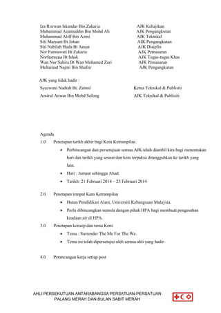 AHLI PERSEKUTUAN ANTARABANGSA PERSATUAN-PERSATUAN
PALANG MERAH DAN BULAN SABIT MERAH
Iza Rozwan Iskandar Bin Zakaria AJK Kebajikan
Muhammad Azamuddin Bin Mohd Ali AJK Pengangkutan
Muhammad Aliff Bin Azmi AJK Teknikal
Siti Maryam Bt Johan AJK Pengangkutan
Siti Nabilah Huda Bt Anuar AJK Disiplin
Nor Fatmawati Bt Zakaria AJK Pemasaran
Norfazreena Bt Ishak AJK Tugas-tugas Khas
Wan Nur Sahira Bt Wan Mohamed Zuri AJK Pemasaran
Mohamad Najmi Bin Shafee AJK Pengangkutan
AJK yang tidak hadir :
Syazwani Nadiah Bt. Zainol Ketua Teknikal & Publisiti
Amirul Anwar Bin Mohd Solong AJK Teknikal & Publisiti
Agenda
1.0 Penetapan tarikh akhir bagi Kem Ketrampilan
 Perbincangan dan persetujuan semua AJK telah diambil kira bagi menentukan
hari dan tarikh yang sesuai dan kem terpaksa ditangguhkan ke tarikh yang
lain.
 Hari : Jumaat sehingga Ahad.
 Tarikh: 21 Februari 2014 – 23 Februari 2014
2.0 Penetapan tempat Kem Ketrampilan
 Hutan Pendidikan Alam, Universiti Kebangsaan Malaysia.
 Perlu dibincangkan semula dengan pihak HPA bagi membuat pengesahan
keadaan air di HPA.
3.0 Penetapan konsep dan tema Kem
 Tema : Surrender The Me For The We.
 Tema ini telah dipersetujui oleh semua ahli yang hadir.
4.0 Perancangan kerja setiap post
 
