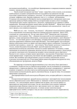 10
исследовательской работы, что способствует формированию и совершенствованию навыков
чтения и письма на английском языке.
Такой сетевой инструмент как Issuu17
может также быть очень полезен, если возникла
необходимость создания электронной книги (в ходе работы над проектом или при
подготовке дидактического материала учителем). Это англоязычный социальный сервис для
создания цифровых книг, брошюр, журналов, газет и т.д. и обмена публикациями.
Созданные или скаченные из Интернета тексты конвертируются в электронную книгу (для
просмотра требуется Flash-плейер), html-код которой можно вставить в блог или форум.
Электронную книгу можно «пролистать», увеличить, перемещаться по странице в любом
направлении. Похожий инструмент можно найти на сайте Myebook18
. Кроме всего прочего
созданную книгу на этом сайте можно не только обменять или поделиться ею с кем-то, но
еще и продать, если появится покупатель.
ЧАТ (от англ. chat - болтать, беседовать) – объединяет несколько разных сервисов
Сети, позволяющих пользователям общаться в режиме реального времени: просто ЧАТ,
голосовой чат, аудио-видео чат. Что же такое просто ЧАТ? Википедия дает следующее
определение этого понятия: «Чат - общение пользователей по сети в режиме реального
времени, а также программное обеспечение, позволяющее организовывать такое общение»19
.
То есть – это текстовый диалог в сети Интернет, который можно вести в реальном времени,
средство оперативного общения людей через Интернет. Текстовый вариант чата позволяет
вашему собеседнику видеть на экране текстовую версию вашего сообщения. Голосовой чат
позволяет вам слышать, а видео-чат – еще и видеть. Чаты бывают групповые и приватные.
То есть, можно беседовать большой общей группой (практика показывает, что
максимальное количество участников беседы не должно превышать 10 человек); а также
маленькими по количеству командами, выделив для них «отдельную комнату», недоступную
для других участников чата. Большинство интернет-чатов позволяет вести «протокол»
беседы (то есть запись), которую можно просмотреть впоследствии. В некоторых чатах есть
опция прикрепления и пересылки участникам чата фотографий, аудио-файлов и видео-
клипов. Все подобные чаты предоставляют услуги по поиску тематических чатов и
отдельных пользователей сети. В настоящее время самым популярным инструментом чата,
объединяющим все три функции, является Skype.
По характеру и количеству предоставляемых услуг чаты могут быть простыми и
«сложными». В простом чате не требуется регистрация, там нет возможности «уединения»,
прикрепления и пересылки файлов, текст сообщений поступает одновременно c нажатием
клавиши «отправить», поэтому ответы на опубликованные вопросы поступают через
значительное количество реплик других участников беседы на другие темы, что усложняет
ориентацию в дискуссии.
Для корпоративных целей используются Интранет-чаты, которые работают в локальных
сетях.
В педагогической практике средней школы существует некоторый опыт использования
чатов в образовательных целях. Наблюдения за «живыми» чатами и изучение протоколов
показало, что использование данного сервиса (как на уроке, так и после) требует от
преподавателя тщательной подготовки, так как школьники плохо владеют навыками
машинописи (при общении в простом чате при помощи текста этот навык просто
необходим), навыками ведения дискуссии, в спешке делают многочисленные
орфографические ошибки, которые к тому же еще и повторяются (то есть закрепляются),
17
Адрес в Сети: http://issuu.com
18
Адрес в Сети: http://www.myebook.com
19
Википедия - ru.wikipedia.org/wiki/Чат www.dtkt.com.ua/automation/rus/avtomat/2003/37/37avto7.html.
 