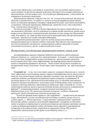 11
мысли плохо оформлены и, как правило, незакончены, идет постоянное переключение с
одного вопроса на другой как реакция на реплики участников чата, которые публикуются
хронологически, а не как вопрос-ответ, что способствует формированию у школьников так
называемого «клипового мышления».
Вышесказанное приводит к мысли о том, что чат может использоваться как средство
обучения в средней школе, но требует от учителя детальной проработки уроказанятия,
вплоть до написания примерного сценария и проведения большой подготовительной работы
с учащимися (обучение машинописи, аббревиатуре, принятой в Сети, этике поведения в
Сети, умению вести дискуссию и т.д.)
Чат весьма популярен в ВУЗах и бизнес образовании как одна из опций оболочек для
дистанционного обучения, где есть возможность во время онлайн занятия или лекции задать
вопрос или же обменяться с одногруппниками мнениями по ходу лекции или обсуждаемой
темы. Как правило, чат также активно используется преподавателями ДО при выполнении
групповых проектов или онлайн семинаров (вебинаров).
Для решения административных задач чат активно используется многими
администраторами школ и высших учебных заведений. Нам известен опыт проведения в
чате блиц-совещаний и пятиминуток администрацией учебных заведений со своими
удаленными коллегами из других подразделений или отделов.
Инструменты, способствующие формированию навыков устной речи
Для формирования навыков говорения требуются инструменты, обеспечивающие
общение учащихся: а) с учителем, б) с одноклассниками, в) в идеале – с носителями языка.
То есть все виды интерактивных сетевых инструментов при методически грамотном
использовании могут быть очень эффективными при формировании навыков общения в
целом и говоренияаудирования в частности. Такие сетевые инструменты основаны на
интерактивных медиа технологиях. О некоторых таких инструментах мы кратко расскажем
ниже.
Голосовой чат – то же, что и текстовый, однако он позволяет общаться еще и голосом.
Опыт эффективного использования данного сервиса в общеобразовательных школах нам не
известен, хотя дидактические свойства и функции голосового чата, как средства обучения,
очевидны особенно для обучения иностранным языкам (говорение и аудирование). В
настоящее время в Сети наблюдается большой выбор услуг по обучению иностранным
языкам (в основном английскому) с носителями языка. В объявлениях особо отмечается, что
в процессе обучения общение с преподавателем происходит через голосовой чат. То есть
дидактические свойства данного средства обучения активно используются коммерческими
фирмами20
, специализирующимися на предоставлении пользователям Сети
образовательных услуг. Но значительно большее количество подобных объявлений
предлагают своим потенциальных клиентам аудио-видео чат.
В качестве примера можно привести сайт Englishdom21
- онлайн школа английского
языка: «Возможность изучать английский язык по Скайпу в удобном для вас месте и в
удобное время…». Школа предлагает 3 курса обучения: индивидуальный / групповой /
бесплатный; кабинет слушателя, включающий информацию и материалы по обучению;
линию поддержки по финансовым и техническим вопросам; разговорные групповые занятия,
а также аудиоархив разговорных клубов; обучающие песни, фильмы и адаптированная
литература на английском языке; справочник по грамматике и более 300 тестов на
закрепление; еженедельные онлайн уроки по английскому языку и т.д.
20
Следует отметить, что предложения коммерческих фирм не могут считаться «открытыми» по определению.
21
Адрес в Интернете http://www.englishdom.com/ . Дата доступа 12.08.2013
 