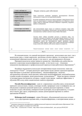 13
Рис 4
Из описания видно, что данный инструмент предлагает использовать как текст, так и
видеоаудио связь, а также пересылать различные ссылки и файлы, что позволяет создать
полноценный образовательный ресурс, в том числе и для дистанционного обучения.
Примеров видеочатов можно привести множество: videochatka.com, pentavideo.ru-
видеочат и групповые видеоконференции онлайн, в том числе и для «Академии
повышения квалификации и профессиональной переподготовки работников образования»23
.
Подобные инструменты используют интерактивные медиа технологии, такие как
технология 3-Vision24
, которые реализуют трансляцию медиа данных в реальном времени
через Интернет и позволяют организовывать: «видеоконференции, видеочат,
дистанционное обучение, видео реклама, мобильные видеоконференции, видеонаблюдение,
службы онлайн поддержки, видео развлечения, телемедицина»24
. Ниже мы кратко опишем
те интерактивные инструменты, которые, с нашей точки зрения, наиболее эффективны в
обучении ИЯ в силу своих дидактических свойств и функций:
Онлайн Видеоконференции - один из современных способов связи, позволяющий
проводить консультации, лекции, семинары онлайн, превращает класс в конференц-зал, где
обсуждение и принятие решений происходит в режиме реального времени; а также
позволяет создать обстановку университетской аудитории, когда преподаватель и студент
могут видеть друг друга, сопровождать лекции демонстрацией картинки из любого
приложения Windows.
Вебинары (веб+семинары) - сервис Интернет, объединяющий несколько сетевых
услуг : это и двусторонняя звуковая связь, и видеоконференция, и «интерактивная доска», и
23
Академии повышения квалификации и профессиональной переподготовки работников образования/ Сайт.
URL: http://www.apkpro.ru/content/view/1016/186/
24
Сайт. URL: «Технология 3-Vision»: http://three-vision.ru/solutions.html , дата доступа 09.08.2013
 