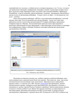 14
«мой рабочий стол для всех», и общий доступ к интернет-ресурсам, и чат. То есть, это место
для проведения совещаний, конференций, семинаров, лекций, слушателями которых могут
быть люди всего мира. Примером может послужить сайт компании DimDim, Вебинар.ру,
Wizardforum и другие компании, предоставляющие площадку, программное обеспечение и
прочие услуги по организации вебинаров. Следует учесть тот факт, что большинство этих
услуг – платные.
Опыт использования вебинаров в ВУЗах и для повышения квалификации учителей
средних школ (рис 5) на сегодняшний день весьма обширен. Автор этих строк сама
принимала участие в подготовке организаторов ЕГЭ в форме вебинаров, проводимых
Северным округом г.Москвы. На почтовый ящик приходит много приглашений от
различных оорганизаций системы образования с приглашениями поучаствовать в семинарах
или конференциях в форме вебинара. Особенно популярен вебинар при организации
дистанционного обучения.
Рис 5. Вебинар на сайте DimDim.
Несмотря на очевидно полезные для учебного процесса свойства вебинаров, опыт
использования оных в средней школе более чем скромен. Нам известны лишь два случая
систематического использования этой технологии в образовательных учреждениях
среднего звена: 1) в школах сети ОРТ Россия ( www.ort.ru) при проведении занятий
математического кружка университетским преподавателем, находящимся в Лондоне, с
учащимися из разных городов России и ближнего зарубежья. Занятия проводились два раза
в неделю в течение учебного года. Проект был весьма успешным, он продолжается и в
настоящее время, объединяя школьников сети ОРТ во всем мире; 2) лидер в области
дистанционного образования в средней школе НП «Телешкола» в 2012-2013 учебном году
 