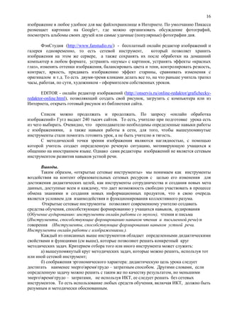 16
изображение в любое удобное для вас файлохранилище в Интернете. По умолчанию Пикасса
размещает картинки на Google+, где можно организовать обсуждение фотографий,
посмотреть альбомы своих друзей или самые удачные (популярные) фотографии дня.
ФэнСтудия (http://www.fanstudio.ru/) - бесплатный онлайн редактор изображений и
галерея одновременно, то есть сетевой инструмент, который позволяет хранить
изображения на этом же сервере, а также сохранять их после обработки на домашний
компьютер в любом формате, устранять «шумы» с картинок, устранять эффекты «красных
глаз», изменять оттенки изображения, балансировать цвета и тени, контролировать резкость,
контраст, яркость, придавать изображению эффект старины, сравнивать изменения с
оригиналом и т.д. То есть двумя-тремя кликами делать все то, на что раньше учитель тратил
часы, работая, по сути, художником - оформителем собственных уроков.
EDITOR - онлайн редактор изображений (http://onservis.ru/online-redaktor/grafichecky-
redaktor-online.html), позволяющий создать свой рисунок, загрузить с компьютера или из
Интернета, открыть готовый рисунок из библиотеки сайта.
Список можно продолжать и продолжать. По запросу «онлайн обработка
изображений» Гугл выдает 240 тысяч сайтов. То есть, учителю при подготовке урока есть
из чего выбирать. Очевидно, что преподавателю необходимы определенные навыки работы
с изображениями, а также навыки работы в сети, для того, чтобы вышеупомянутые
инструменты стали помогать готовить урок, а не быть учителю в тягость.
С методической точки зрения изображения являются наглядностью, с помощью
которой учитель создает определенную речевую ситуацию, мотивирующую учащихся к
общению на иностранном языке. Однако сами редакторы изображений не является сетевым
инструментом развития навыков устной речи.
Выводы.
Таким образом, «открытые сетевые инструменты» мы понимаем как инструменты
воздействия на контент образовательных сетевых ресурсов с целью его изменения для
достижения дидактических целей, как инструменты сотрудничества и создания новых мета
данных, доступные всем и каждому, что дает возможность свободно участвовать в процессе
обмена знаниями и создания новых информационных продуктов, что в свою очередь
является условием для взаимодействия и функционирования коллективного разума.
Открытые сетевые инструменты позволяют современному учителю создавать
средства обучения, способствующие формированию у учащихся навыков, аудирования
(Обучение аудированию: инструменты онлайн работы со звуком), чтения и письма
(Инструменты, способствующие формированию навыков чтения и письменной речи) и
говорения (Инструменты, способствующие формированию навыков устной речи.
Инструменты онлайн работы с изображениями.).
Каждый из описанных выше инструментов обладает определенными дидактическими
свойствами и функциями (см выше), которые позволяют решать конкретный круг
методических задач. Критерием отбора того или иного инструмента может служить:
а) вышеупомянутый круг методических задач, которые можно решить, используя тот
или иной сетевой инструмент;
б) соображения эргономического характера: дидактическую цель урока следует
достигать наименее энерговремятрудо – затратным способом. Другими словами, если
определенную задачу можно решить с таким же по качеству результатом, но меньшими
энерговремятрудо – затратами, не используя ИКТ, ее следует решать без сетевых
инструментов. То есть использование любых средств обучения, включая ИКТ, должно быть
разумным и методически обоснованным.
 
