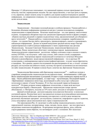 21
Примеры 1-3 убедительно показывают, что машинный перевод сильно проигрывает по
качеству текстам, переведенным людьми. Он дает представление, о чем идет речь в отрывке,
и это, вероятно, может помочь кому-то в работе для оценки нужностиненужости данной
информации, но совершенно очевидно, что пользоваться подобными переводами в учебных
целях нельзя никак.
Энциклопедии
Энциклопедии - бесспорно полезный ресурс в учебном процессе. Умение работать с
большими объемами информации начинается как раз с умения пользоваться словарями,
энциклопедиям и справочниками. Печатная энциклопедия – это, как правило, многотомное
издание, «содержащее обозрение наук или дисциплин (преимущественно в форме словаря)…
сборник научных сведений и справок на различные темы, предназначенный для обширного
круга читателей»38
. Навыки работы с энциклопедическими словарями вырабатываются
годами - это умение быстро найти, просмотреть, проанализировать, оценить и ранжировать
найденную информацию. Далеко не всякий выпускник средней школы может быстро
сориентироваться и найти нужную информацию в таких справочниках как Детская
Энциклопедия, Большая Советская Энциклопедия, энциклопедия Брокгауза или
Британника. Поиск значительно облегчают электронные версии вышеназванных
энциклопедических справочников: достаточно набрать ключевое слово в окошке и нажать
кнопку ENTER и вы получаете либо одну статью, либо список статей, содержащих
искомое слово. Электронные версии энциклопедий отличаются от печатных бОльшим
объемом и разнообразием видов предоставляемой информации – это и цветные 3D
иллюстрации, и анимированные картысхемыграфикикартинки, и аудио видео фрагменты,
и панорамы. Но в рамках данного исследования мы рассматриваем не все, а только сетевые
ресурсы для изучения английского языка, поэтому мы кратко остановимся на англоязычных
он-лайн энциклопедиях. И первая в списке будет, конечно же, Британская Энциклопедия.
Энциклопедия Британника либо Британская энциклопедия39
— наиболее полная и
старейшая универсальная энциклопедия на английском языке, печатавшаяся с 1768 года.
Всего энциклопедия насчитывает 15 изданий. В 1990-х годах появилась версия на CD, в
1995 - были добавлены фотографии, а в 1997 году – мультимедиа. Последний тираж
«Британники» появился в 2010 году, включивший в себя статьи про глобальное
потепление и проект «Геном Человека». И это был последний тираж на бумажном
носителе40
. Отдавая должное новым цифровым технологиям, а также ведя жесткую
конкурентную борьбу с Википедией, Британская энциклопедия теперь прочно
обосновалась в Интернете, получая до 15% всех своих доходов от интернет-подписчиков41
.
Данный сетевой ресурс доступен каждому пользователю бесплатно в несколько
усеченной версии. Подписчики могут наслаждаться полным мультимедийным наполнением,
включая различные мобильные приложения для взрослых и детей в виде множества
различных обучающих программ для ноутбуков, планшетов, смартфонов и других гаджетов,
столь популярных среди школьников всех стран и национальностей.
Эти приложения (Рис. 6) включают в себя подбор энциклопедических статей по
определенной тематике, интерактивные игры, загадки, пазлы, видео – все под простым и
интуитивно понятным интерфейсом. В программе интересные факты, даты, события
структурированы таким образом, что мотивируют детей к познанию. Вот несколько
38
Источник: Википедия < http://ru.wikipedia.org/?oldid=58046191> Дата доступа 1.09.2013
39
Британника/ сайт. URL: < http://www.britannica.com> Дата доступа 1.09.2013
40
Julia Bosman, After 244 Years, Encyclopaedia Britannica Stops the Presses. New York Times, March 13, 2012:
http://mediadecoder.blogs.nytimes.com/2012/03/13/after-244-years-encyclopaedia-britannica-stops-the-presses/?_r=0
41
Форбс, 14.03.2012. Адрес в Сети: http://www.forbes.ru/news/80054-entsiklopediya-britannika-bolshe-ne-budet-
izdavatsya-na-bumage , дата доступа 1.09.2013
 
