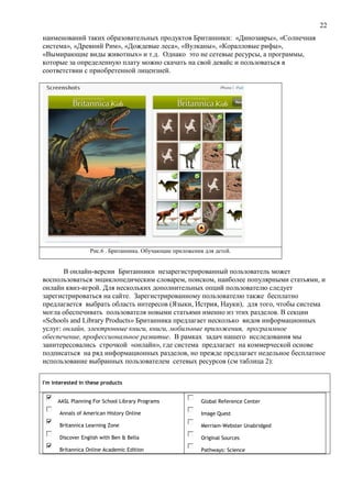 22
наименований таких образовательных продуктов Британники: «Динозавры», «Солнечная
система», «Древний Рим», «Дождевые леса», «Вулканы», «Коралловые рифы»,
«Вымирающие виды животных» и т.д. Однако это не сетевые ресурсы, а программы,
которые за определенную плату можно скачать на свой девайс и пользоваться в
соответствии с приобретенной лицензией.
Рис.6 . Британника. Обучающие приложения для детей.
В онлайн-версии Британники незарегистрированный пользователь может
воспользоваться энциклопедическим словарем, поиском, наиболее популярными статьями, и
онлайн квиз-игрой. Для нескольких дополнительных опций пользователю следует
зарегистрироваться на сайте. Зарегистрированному пользователю также бесплатно
предлагается выбрать область интересов (Языки, Истрия, Науки), для того, чтобы система
могла обеспечивать пользователя новыми статьями именно из этих разделов. В секции
«Schools and Library Products» Британника предлагает несколько видов информационных
услуг: онлайн, электронные книги, книги, мобильные приложения, программное
обеспечение, профессиональное развитие. В рамках задач нашего исследования мы
заинтересовались строчкой «онлайн», где система предлагает на коммерческой основе
подписаться на ряд информационных разделов, но прежде предлагает недельное бесплатное
использование выбранных пользователем сетевых ресурсов (см таблица 2):
I'm interested in these products
AASL Planning For School Library Programs
Annals of American History Online
Britannica Learning Zone
Discover English with Ben & Bella
Britannica Online Academic Edition
Global Reference Center
Image Quest
Merriam-Webster Unabridged
Original Sources
Pathways: Science
 