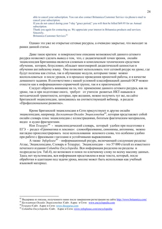 24
able to cancel your subscription. You can also contact Britannica Customer Service via phone/e-mail to
cancel your subscription.
If you do not cancel during your 7-day "grace period," you will then be billed $69.95 for an Annual
subscription.
Thank you again for contacting us. We appreciate your interest in Britannica products and services.
Sincerely,
Britannica Customer Service»42
Однако это уже не открытые сетевые ресурсы, а очевидно закрытые, что выходит за
рамки данной статьи.
Даже такое краткое и поверхностное описание возможностей данного сетевого
ресурса позволяет сделать вывод о том, что, с дидактической точки зрения, онлайн
энциклопедия Британника является сложным и комплексным техническим средством
обучения, которое, безусловно, обладает многомерной дидактической ценностью в
обучении английскому языку. Она позволяет использовать этот сетевой ресурс на уроке, где
будут полезны как статьи, так и обучающие модули, которыми также можно
воспользоваться и после уроков, и в процессе проведения проектной работы, и в качестве
домашнего задания. В соответствии с нашей условной классификацией данный ОСР можно
отнести как к информационно-справочной группе, так и к практической.
Следует обратить внимание на то, что применение данного сетевого ресурса, как на
уроке, так и при подготовке оного, требует от учителя развитых ИКТ-навыков и
методической грамотности, которые, при желании, можно получить тут же, на сайте
Британской энциклопедии, записавшись на соответствующий вебинар, в разделе
«Профессиональное развитие».
Кроме Британской энциклопедии в Сети присутствуют и другие онлайн
энциклопедии, например, Бесплатная Онлайн Энциклопедия43
, которая представляет собой
онлайн словарь плюс энциклопедия с иллюстрациями, богатым фактическим материалом,
видео и аудио фрагментами.
Или Тезаурус44
- энциклопедический словарь, который удобен при подготовке к
ЕГЭ - раздел «Грамматика и лексика»: словообразование, синонимы, антонимы, можно
наглядно проиллюстрировать поле использования искомого слова, что особенно удобно
при работе с фразовыми глаголами и устойчивыми выражениями.
А также Infoplease45
– информационный ресурс, включающий следующие разделы:
Атлас, Энциклопедию, Словарь и Тезаурус. Энциклопедия – это 57 000 статей из известного
печатного издания Columbia Encyclopedia. Вся информация разделена на разделы и
подразделы (см. Таб.4), но возможен и поиск по ключевому слову по всему массиву данных.
Здесь нет мультимедиа, вся информация представлена в виде текста, который, после
обработки и адаптации под задачи урока, вполне может быть использован как учебный
языковой материал.
42
Выдержка из письма, полученного нами после завершения регистрации на сайте http://www.britannica.com/
43
Бесплатная Онлайн Энциклопедия /Сайт. Адрес в Сети: www.encyclopedia.com
44
Тезаурус/Сайт. Адрес в Сети: www.thesaurus.com
45
Columbia Encyclopedia /Сайт. Адрес в Сети: www.infoplease.com/encyclopedia
 