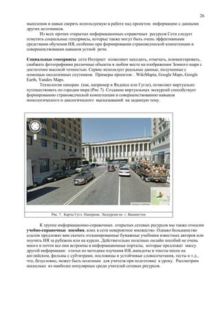 26
мышления и навык сверять используемую в работе над проектом информацию с данными
других источников.
Из всех прочих открытых информационных-справочных ресурсов Сети следует
отметить социальные геосервисы, которые также могут быть очень эффективными
средствами обучения ИЯ, особенно при формировании страноведческой компетенции и
совершенствовании навыков устной речи.
Социальные геосервисы сети Интернет позволяют находить, отмечать, комментировать,
снабжать фотографиями различные объекты в любом месте на изображении Земного шара с
достаточно высокой точностью. Сервис использует реальные данные, полученные с
помощью околоземных спутников. Примеры проектов: . WikiMapia, Google Maps, Google
Earth, Yandex Maps.
Технология панорам (как, например в Яндексе или Гугле), позволяет виртуально
путешествовать по городам мира (Рис 7). Создание виртуальных экскурсий способствует
формированию страноведческой компетенции и совершенствованию навыков
монологического и диалогического высказываний на заданную тему.
Рис. 7. Карты Гугл. Панорама. Экскурсия по г. Вашингтон
К группе информационно-справочных открытых сетевых ресурсов мы также относим
учебно-справочные пособия, коих в сети невероятное множество. Однако большинство
ссылок предложат вам скачать отсканированные бумажные учебники известных авторов или
поучить ИЯ за рубежом или на курсах. Действительно полезных онлайн пособий не очень
много и почти все они встроены в информационные порталы, которые предложат массу
другой информации: статьи по методике изучения ИЯ, анекдоты и тексты песен на
английском, фильмы с субтитрами, пословицы и устойчивые словосочетания, тесты и т.д.,
что, безусловно, может быть полезным для учителя при подготовке к уроку. Рассмотрим
несколько из наиболее популярных среди учителей сетевых ресурсов.
 