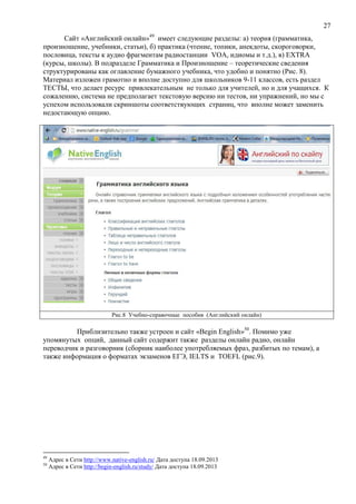 27
Сайт «Английский онлайн»49
имеет следующие разделы: а) теория (грамматика,
произношение, учебники, статьи), б) практика (чтение, топики, анекдоты, скороговорки,
пословица, тексты к аудио фрагментам радиостанции VOA, идиомы и т.д.), в) EXTRA
(курсы, школы). В подразделе Грамматика и Произношение – теоретические сведения
структурированы как оглавление бумажного учебника, что удобно и понятно (Рис. 8).
Материал изложен грамотно и вполне доступно для школьников 9-11 классов, есть раздел
ТЕСТЫ, что делает ресурс привлекательным не только для учителей, но и для учащихся. К
сожалению, система не предполагает текстовую версию ни тестов, ни упражнений, но мы с
успехом использовали скриншоты соответствующих страниц, что вполне может заменить
недостающую опцию.
Рис.8 Учебно-справочные пособия (Английский онлайн)
Приблизительно также устроен и сайт «Begin English»50
. Помимо уже
упомянутых опций, данный сайт содержит также разделы онлайн радио, онлайн
переводчик и разговорник (сборник наиболее употребляемых фраз, разбитых по темам), а
также информация о форматах экзаменов ЕГЭ, IELTS и TOEFL (рис.9).
49
Адрес в Сети http://www.native-english.ru/ Дата доступа 18.09.2013
50
Адрес в Сети http://begin-english.ru/study/ Дата доступа 18.09.2013
 
