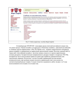 28
Рис.9 Учебно-справочные пособия (Begin English)
Сетевой ресурс STUDY.RU популярен среди учителей английского языка тем,
что имеет раздел «Уроки онлайн» и подразделы «Типичные ошибки», «Деловой английский»
и «Ложные друзья переводчика» (Рис.10). Кроме того, помимо теоретического материала,
уроки содержат и упражнения на закрепление прочитанной теории. Поэтому данный сайт (а
также сайт «Английский онлайн») частично можно отнести и к группе практических
сетевых ресурсов. За практическую направленность ресурса говорит и подраздел ТЕСТЫ,
который мы часто использовали прямо на уроке при отработке грамматических или
лексических навыков. Результаты тестов и онлайн упражнений система выдает
незамедлительно, при желании можно получить правильный ответ или ссылку на
соответствующий раздел теории. Следует отметить надежность сайта: ни разу за 3 года
использования он не подвис и не подвел нас.
 