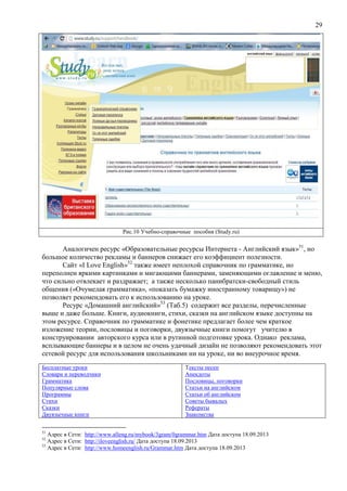 29
Рис.10 Учебно-справочные пособия (Study.ru)
Аналогичен ресурс «Образовательные ресурсы Интернета - Английский язык»51
, но
большое количество рекламы и баннеров снижает его коэффициент полезности.
Сайт «I Love English»52
также имеет неплохой справочник по грамматике, но
переполнен яркими картинками и мигающими баннерами, заменяющими оглавление и меню,
что сильно отвлекает и раздражает; а также несколько панибратски-свободный стиль
общения («Очумелая грамматика», «показать бумажку иностранному товарищу») не
позволяет рекомендовать его к использованию на уроке.
Ресурс «Домашний английский»53
(Таб.5) содержит все разделы, перечисленные
выше и даже больше. Книги, аудиокниги, стихи, сказки на английском языке доступны на
этом ресурсе. Справочник по грамматике и фонетике предлагает более чем краткое
изложение теории, пословицы и поговорки, двуязычные книги помогут учителю в
конструировании авторского курса или в рутинной подготовке урока. Однако реклама,
всплывающие баннеры и в целом не очень удачный дизайн не позволяют рекомендовать этот
сетевой ресурс для использования школьниками ни на уроке, ни во внеурочное время.
Бесплатные уроки
Словари и переводчики
Грамматика
Популярные слова
Программы
Стихи
Сказки
Двуязычные книги
Тексты песен
Анекдоты
Пословицы, поговорки
Статьи на английском
Статьи об английском
Советы бывалых
Рефераты
Знакомства
51
Адрес в Сети: http://www.alleng.ru/mybook/3gram/0grammar.htm Дата доступа 18.09.2013
52
Адрес в Сети: http://iloveenglish.ru/ Дата доступа 18.09.2013
53
Адрес в Сети: http://www.homeenglish.ru/Grammar.htm Дата доступа 18.09.2013
 