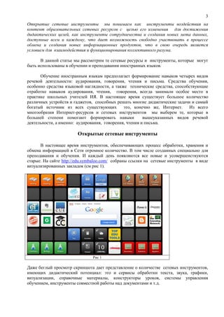 3
Открытые сетевые инструменты мы понимаем как инструменты воздействия на
контент образовательных сетевых ресурсов с целью его изменения для достижения
дидактических целей, как инструменты сотрудничества и создания новых мета данных,
доступные всем и каждому, что дает возможность свободно участвовать в процессе
обмена и создания новых информационных продуктов, что в свою очередь является
условием для взаимодействия и функционирования коллективного разума.
В данной статье мы рассмотрим те сетевые ресурсы и инструменты, которые могут
быть использованы в обучении и преподавании иностранных языков.
Обучение иностранным языкам предполагает формирование навыков четырех видов
речевой деятельности: аудирования, говорения, чтения и письма. Средства обучения,
особенно средства языковой наглядности, а также технические средства, способствующие
отработке навыков аудирования, чтения, говорения, всегда занимали особое место в
практике школьных учителей ИЯ. В настоящее время существует большое количество
различных устройств и гаджетов, способных решать многие дидактические задачи и самый
богатый источник из всех существующих это, конечно же, Интернет. Из всего
многообразия Интернет-ресурсов и сетевых инструментов мы выберем те, которые в
большей степени помогают формировать навыки вышеуказанных видов речевой
деятельности, а именно: аудирования, говорения, чтения и письма.
Открытые сетевые инструменты
В настоящее время инструментов, обеспечивающих процесс обработки, хранения и
обмена информацией в Сети огромное количество. В том числе созданных специально для
преподавания и обучения. И каждый день появляются все новые и усовершенствуются
старые. На сайте http://edu.symbaloo.com/ собраны ссылки на сетевые инструменты в виде
визуализированных закладок (см рис 1).
Рис 1
Даже беглый просмотр скриншота дает представление о количестве сетевых инструментов,
имеющих дидактический потенциал: это и сервисы обработки текста, звука, графики,
визуализации, справочные материалы, конструкторы уроков, системы управления
обучением, инструменты совместной работы над документами и т.д.
 