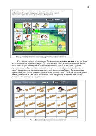 32
Рис. 12. Тренажер. Развитие навыков аудирования и иноязычной памяти.
Следующий уровень предполагает формирование навыков чтения: те же клеточки,
но с написанными парами слов (рис.13). Нажимаем на слово, и оно озвучивается. Задача:
найти пару, то есть две карточки, на которых написано одно и то же слово. Данное
упражнение способствует развитию навыка быстрого чтения (задание выполняется на
время), а постоянное озвучивание каждого клика мышью способствует формированию
звукового образа, соответствующего написанию данного слова. На более высоком уровне
необходимо найти и соотнести написанное слово и картинку, что также способствует
развитию навыков чтения и аудирования.
Рис.13. Тренажер по формированию навыков чтения.
 