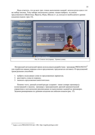 33
Надо отметить, что на всех трех этапах выполнения заданий используется один и тот
же набор лексики. Тему набора лексических единиц можно выбрать из списка
предложенного (Животные, Фрукты, Игры, Школа и т.д), исходя из необходимого уровня
владения языком (рис.14).
Рис.14. Список тем (справа). Уровни (слева).
Интересный методический прием использовали разработчики тренажера ROLINGVO57
для отработки навыка порядка слов в предложении: предлагается составить 10 предложений
тремя разными способами:
1. выбрать подходящее слово из предложенных вариантов;
2. расставить слова по порядку;
3. написать предложения самостоятельно.
Помимо этого, данный сетевой ресурс содержит также словарь-тренажер (с
иллюстрацией и звуком), тренажер с транскрипцией, краткий грамматический
справочник и методические рекомендации по выполнению заданий на тренажерах.
Задания ранжированы по уровням владения английским языком (рис. 15)
57
Адрес в сети PROLINGVO/Сайт. URL: http://english.prolingvo.info/
 