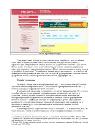 34
Рис.15. Тренажер Prolingvo
Этот ресурс также предлагает почитать небольшие онлайн тексты на английском
языке (сказки, отрывки произведений) и выполнить онлайн упражнения (см.ниже) с
переводом фраз из прочитанных текстов. Задание по аудированию состоит из двух частей.
Первая часть: прослушать текст на английском языке; вторая: выполнить упражнение
(ответы на вопросы по тексту проверяются сразу). После выполнения задания можно скачать
аудио-файл в формате mp3. Таким образом, данный ресурс предоставляет учителю богатый
выбор различных тренажеров и онлайн упражнений для формирования и развития навыков
аудирования, чтения, лексико-грамматических навыков, орфографии и т.д.
Онлайн упражнения
Толковый словарь определяет «упражнение» как: 1) ряд специально выработанных
движений, приёмов для развития каких-л. способностей, приобретения навыков и т.п.; 2)
учебное задание для закрепления знаний, навыков58
.
В методической литературе «упражнение» обозначает разные понятия. Это и метод,
и особым образом организованный учебный материал, и взаимодействие учителя и
учащегося. Многие методисты считают, что это целенаправленное, многократное
повторение учащимися определенных действий или операций с целью формирования
умений и навыков59
. Е.И.Пассов отмечает, что упражнение от других видов учебной
деятельности отличает наличие цели; специальной организации, как материала, так и
деятельности учащегося; а также направленности на совершенствование способа
выполнения действия60
.
В данной работе под «упражнением», вслед за Бабинской П.К. и Щепиловой А.В., мы
будем понимать не только учебное задание, в котором определены задача и условия ее
58
Большой толковый словарь русского языка. Гл. ред. С. А. Кузнецов. Первое издание: СПб.: Норинт, 1998.
59
Кузьминский АИ Педагогика в вопросах и ответах: учеб пособие для студ высш учеб закл / АИ Кузьминский,
ВЛ Омельяненко - М.: Знание, 2006 - 311 с
60
Пассов, Е.И. Основы коммуникативной методики обучения иноязычному общению/ Е.И.Пассов.- Москва:
Русский язык, 1989. - 278 с.
 
