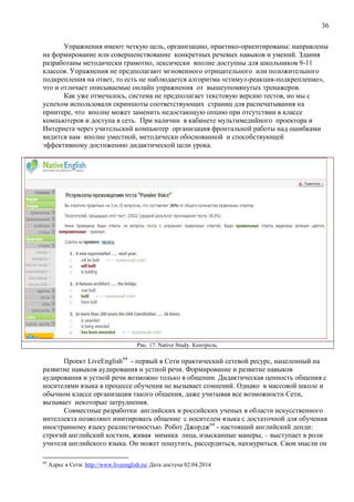 36
Упражнения имеют четкую цель, организацию, практико-ориентированы: направлены
на формирование или совершенствование конкретных речевых навыков и умений. Здания
разработаны методически грамотно, лексически вполне доступны для школьников 9-11
классов. Упражнения не предполагают мгновенного отрицательного или положительного
подкрепления на ответ, то есть не наблюдается алгоритма «стимул-реакция-подкрепление»,
что и отличает описываемые онлайн упражнения от вышеупомянутых тренажеров.
Как уже отмечалось, система не предполагает текстовую версию тестов, но мы с
успехом использовали скриншоты соответствующих страниц для распечатывания на
принтере, что вполне может заменить недостающую опцию при отсутствии в классе
компьютеров и доступа в сеть. При наличии в кабинете мультимедийного проектора и
Интернета через учительский компьютер организация фронтальной работы над ошибками
видится нам вполне уместной, методически обоснованной и способствующей
эффективному достижению дидактической цели урока.
Рис. 17. Native Study. Контроль.
Проект LiveEnglish64
- первый в Сети практический сетевой ресурс, нацеленный на
развитие навыков аудирования и устной речи. Формирование и развитие навыков
аудирования и устной речи возможно только в общении. Дидактическая ценность общения с
носителями языка в процессе обучения не вызывает сомнений. Однако в массовой школе и
обычном классе организация такого общения, даже учитывая все возможности Сети,
вызывает некоторые затруднения.
Совместные разработки английских и российских ученых в области искусственного
интеллекта позволяют имитировать общение с носителем языка с достаточной для обучения
иностранному языку реалистичностью. Робот Джордж64
- настоящий английский денди:
строгий английский костюм, живая мимика лица, изысканные манеры, – выступает в роли
учителя английского языка. Он может пошутить, рассердиться, нахмуриться. Свои мысли он
64
Адрес в Сети: http://www.liveenglish.ru/ Дата доступа 02.04.2014
 