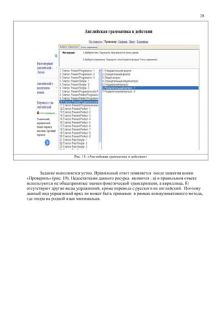 38
Рис. 18. «Английская грамматика в действии»
Задание выполняется устно. Правильный ответ появляется после нажатия конки
«Проверить» (рис. 19). Недостатками данного ресурса являются : а) в правильном ответе
используются не общепринятые значки фонетической транскрипции, а кириллица, б)
отсутствуют другие виды упражнений, кроме перевода с русского на английский. Поэтому
данный вид упражнений вряд ли может быть применен в рамках коммуникативного метода,
где опора на родной язык минимальна.
 