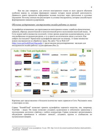 4
Как мы уже говорили, для учителя иностранного языка из всех средств обучения
особенно важны те, которые формируют навыки четырех видов речевой деятельности.
Девяносто девять процентов информации человек получает через зрительные и слуховые
ощущения. Поэтому сначала мы рассмотрим те сетевые инструменты, которые способствуют
формированию навыков аудирования.
Обучение аудированию: инструменты онлайн работы со звуком
Аудиофайлы незаменимы для преподавателя иностранного языка: отработка фонетических
навыков, образцы диалогической и монологической речи в исполнении носителей языка.. В
Сети можно найти множество полезной с точки зрения дидактики аудиоматериалов, но все
они разбросаны по разным ресурсам, а то и просто на оптическом диске у коллеги. Как
собрать все воедино? Хранилище аудиофайлов приходят на помощь. А также множество
всяких инструментов по обработке звука. На сайте “Go to Web 2.0”
(http://www.go2web20.net/#tag:audio ) представлены визуализированные закладки для
инструментов онлайн работы с аудио файлами (Рис.2):
Рис.2
Картинка дает представление о большом количестве таких сервисов в Сети. Расскажем лишь
о некоторых из них.
Сервис “SoundCloud” позволяет хранить аудиофайлы хорошего качества, как, например,
YouTube - видео. Он также позволяет создавать аудиозаписи в «облачном» хранилище с
последующим доступом к файлам с любого компьютера. Сервис позволяет организовывать
обсуждения хранящихся в «облаке» записей7
, создавать группы и сообщества по
музыкальным жанрам.
7
SoundCloud: "облачный" склад аудиофайлов. Эл.док. URL: http://www.kv.by/content/soundcloud-oblachnyi-sklad-audiofailov ,
дата доступа 01.08.2013
 