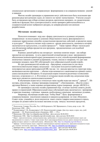 40
специальную организацию и направленную формирование и на совершенствование умений
и навыков.
Многие онлайн тренажеры и упражнения могут действительно быть полезными при
решении ряда методических задач, но «много» не значит «качественно». Учителю следует
быть осторожным при отборе сетевых ресурсов, критически оценивать их дидактические
свойства и функции, быть осмотрительным и лично проверять работоспособность и
содержательный аспект выбранного ресурса, не доверяя рекламе или анонсам
разработчиков.
Обучающие онлайн игры.
Психологи понимают игру как « форму деятельности в условных ситуациях,
направленную на воссоздание и усвоение общественного опыта, фиксированного в
социально закрепленных способах осуществления предметных действий, в предметах науки
и культуры»67
. Педагоги считают игру одним из «видов деятельности, значимость которой
заключается не в результатах, а в самом процессе»68
. Также термин «Игра» «используют
для обозначения набора предметов или программ, предназначенных для подобной
деятельности»69
.
В рамках данной работы нас интересует значение понятия «игра» как набора
предметов или программ, то есть практический сетевой ресурс в виде программного
обеспечения (компьютерной игры), размещенного в сети, способствующий формированию
иноязычных навыков и умений аудирования, чтения, письма и говорения, что дает нам
основание называть такое ПО «обучающей» или «образовательной онлайн игрой».
Из трех разновидностей онлайн игр - браузерные, клиентские (в том числе
многопользовательские миры), казуальные – последние пользуются наибольшей
популярностью среди преподавателей ИЯ, так как это «весьма простые по структуре игры,
являющиеся весьма короткими — обычно игра начинается и заканчивается в рамках одного
сеанса нахождения в Интернете. К казуальным играм относятся различные головоломки
(паззлы), «стрелялки» и т. п. В отличие от остальных видов онлайн игр, казуальные игры
чаще всего являются однопользовательскими»70
.
К обучающим играм могут относиться такие онлайн игры как квесты71
, аркады72
, 3D-
шутеры, симуляторы, игровые тренажеры (например73
: «Лингвамания», «Выучи слова с
друзьями Винни»), а также игровые интерактивные курсы (например: ресурс «BUSUU»).
От тренажера и системы онлайн упражнений игру отличает наличие сюжета, ролей,
правил и ограничений. Образовательный смысл обучающей игры заключается в тренировке
и практике языковых и речевых навыков, необходимых в реальных жизненных условиях.
Например, обучающая онлайн игра Trolley Dash74
. Цель: формирование и
совершенствование лексических навыков и навыков аудирования по теме «Покупки».
Сюжет игры: учащийся в роли покупателя имеет список товаров повседневного спроса,
которые он должен найти на полках магазина за одну минуту: молочных продуктов,
67
Психология. Словарь /Под общ. Ред. А.В.Петровского, М.Г.Ярошевского.-2-еизд.,испр. и доп. –М.:
Политиздат.1990. – 494 с.
68
Коджаспирова Г. М., Коджаспиров А. Ю. Педагогический словарь: Для студ. высш. и сред. пед. учеб.
заведений. — М.: Издательский центр «Академия», 2003. — 176 с.
69
Википедия. URL: http://ru.wikipedia.org/wiki/Игра . Дата доступа: 06.04.2014
70
Википедия. URL: http://ru.wikipedia.org/wiki/онлайн-игра . Дата доступа: 06.04.2014
71
Квест - приключенческая компьютерная игра, требующих от игрока решения проблемных задач для
продвижения по сюжету. Сюжет игры может быть предопределённым или же давать множество исходов,
выбор которых зависит от действий игрока. (Википедия. URL: http://ru.wikipedia.org/wiki/Квест)
72
Аркады - компьютерные игры с нарочито примитивным игровым процессом. Аркадами называются игры
для игровых автоматов, приставок. (Википедия. URL: http://ru.wikipedia.org/wiki/аркада )
73
Примеры взяты с сайта: http://flashdozor.ru/rubric-100-1.html . Дата доступа: 06.04.2014
74
Адрес в сети: http://www.gamesgames.com/game/trolley_dash . Дата доступа: 06.04.2014
 