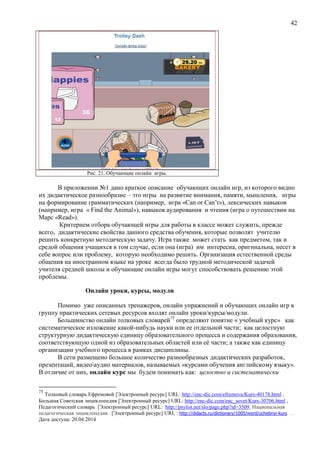42
Рис. 21. Обучающие онлайн игры.
В приложении №1 дано краткое описание обучающих онлайн игр, из которого видно
их дидактическое разнообразие – это игры на развитие внимания, памяти, мышления, игры
на формирование грамматических (например, игра «Can or Сan’t»), лексических навыков
(например, игра « Find the Animal»), навыков аудирования и чтения (игра о путешествии на
Марс «Read»).
Критерием отбора обучающей игры для работы в классе может служить, прежде
всего, дидактические свойства данного средства обучения, которые позволят учителю
решить конкретную методическую задачу. Игра также может стать как предметом, так и
средой общения учащихся в том случае, если она (игра) им интересна, оригинальна, несет в
себе вопрос или проблему, которую необходимо решить. Организация естественной среды
общения на иностранном языке на уроке всегда было трудной методической задачей
учителя средней школы и обучающие онлайн игры могут способствовать решению этой
проблемы.
Онлайн уроки, курсы, модули
Помимо уже описанных тренажеров, онлайн упражнений и обучающих онлайн игр в
группу практических сетевых ресурсов входят онлайн уроки/курсы/модули.
Большинство онлайн толковых словарей75
определяют понятие « учебный курс» как
систематическое изложение какой-нибудь науки или ее отдельной части; как целостную
структурную дидактическую единицу образовательного процесса и содержания образования,
соответствующую одной из образовательных областей или её части; а также как единицу
организации учебного процесса в рамках дисциплины.
В сети размещено большое количество разнообразных дидактических разработок,
презентаций, видеоаудио материалов, называемых «курсами обучения английскому языку».
В отличие от них, онлайн курс мы будем понимать как: целостно и систематически
75
Толковый словарь Ефремовой [Электронный ресурс] URL: http://enc-dic.com/efremova/Kurs-40178.html ,
Большая Советская энциклопедия [Электронный ресурс] URL: http://enc-dic.com/enc_sovet/Kurs-30706.html ,
Педагогический словарь [Электронный ресурс] URL: http://psylist.net/slo/page.php?id=3509, Национальная
педагогическая энциклопедия [Электронный ресурс] URL : http://didacts.ru/dictionary/1005/word/uchebnyi-kurs .
Дата доступа: 20.04.2014
 