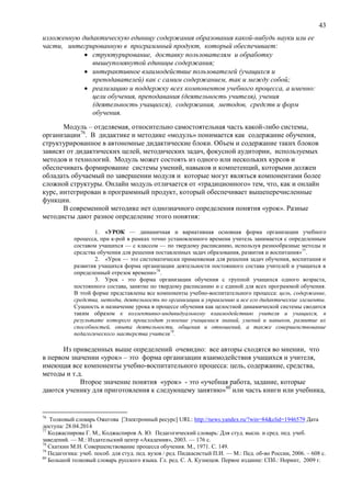43
изложенную дидактическую единицу содержания образования какой-нибудь науки или ее
части, интегрированную в программный продукт, который обеспечивает:
 структурирование, доставку пользователям и обработку
вышеупомянутой единицы содержания;
 интерактивное взаимодействие пользователей (учащихся и
преподавателей) как с самим содержанием, так и между собой;
 реализацию и поддержку всех компонентов учебного процесса, а именно:
цели обучения, преподавания (деятельность учителя), учения
(деятельность учащихся), содержания, методов, средств и форм
обучения.
Модуль – отделяемая, относительно самостоятельная часть какой-либо системы,
организации76
. В дидактике и методике «модуль» понимается как содержание обучения,
структурированное в автономные дидактические блоки. Объем и содержание таких блоков
зависят от дидактических целей, методических задач, фокусной аудитории, используемых
методов и технологий. Модуль может состоять из одного или нескольких курсов и
обеспечивать формирование системы умений, навыков и компетенций, которыми должен
обладать обучаемый по завершении модуля и которые могут являться компонентами более
сложной структуры. Онлайн модуль отличается от «традиционного» тем, что, как и онлайн
курс, интегрирован в программный продукт, который обеспечивает вышеперечисленные
функции.
В современной методике нет однозначного определения понятия «урок». Разные
методисты дают разное определение этого понятия:
1. «УРОК — динамичная и вариативная основная форма организации учебного
процесса, при к-рой в рамках точно установленного времени учитель занимается с определенным
составом учащихся — с классом — по твердому расписанию, используя разнообразные методы и
средства обучения для решения поставленных задач образования, развития и воспитания»77
.
2. «Урок — это систематически применяемая для решения задач обучения, воспитания и
развития учащихся форма организации деятельности постоянного состава учителей и учащихся в
определенный отрезок времени»78
.
3. Урок - это форма организации обучения с группой учащихся одного возраста,
постоянного состава, занятие по твердому расписанию и с единой для всех программой обучения.
В этой форме представлены все компоненты учебно-воспитательного процесса: цель, содержание,
средства, методы, деятельность по организации и управлению и все его дидактические элементы.
Сущность и назначение урока в процессе обучения как целостной динамической системы сводится
таким образом к коллективно-индивидуальному взаимодействию учителя и учащихся, в
результате которого происходит усвоение учащимися знаний, умений и навыков, развитие их
способностей, опыта деятельности, общения и отношений, а также совершенствование
педагогического мастерства учителя79
.
Из приведенных выше определений очевидно: все авторы сходятся во мнении, что
в первом значении «урок» – это форма организации взаимодействия учащихся и учителя,
имеющая все компоненты учебно-воспитательного процесса: цель, содержание, средства,
методы и т.д.
Второе значение понятия «урок» - это «учебная работа, задание, которые
даются ученику для приготовления к следующему занятию»80
или часть книги или учебника,
76
Толковый словарь Ожегова [Электронный ресурс] URL: http://news.yandex.ru/?win=84&clid=1946579 Дата
доступа: 28.04.2014
77
Коджаспирова Г. М., Коджаспиров А. Ю. Педагогический словарь: Для студ. высш. и сред. пед. учеб.
заведений. — М.: Издательский центр «Академия», 2003. — 176 с.
78
Скаткин М.Н. Совершенствование процесса обучения. М., 1971. С. 149.
79
Педагогика: учеб. пособ. для студ. пед. вузов / ред. Пидкасистый П.И. –– М.: Пед. об-во России, 2006. – 608 с.
80
Большой толковый словарь русского языка. Гл. ред. С. А. Кузнецов. Первое издание: СПб.: Норинт, 2009 г.
 