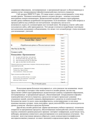 45
содержания образования, интегрированную в программный продукт и обеспечивающую в
данном случае опосредованное (офлайн) взаимодействие учителя и учащегося.
Сайт ресурса ЛИНГУСТ (рис. 23) также может служить иллюстрацией к этому виду
онлайн уроков. Основное назначение данного сетевого ресурса - помощь в изучении
иностранных языков начинающим. Дидактический материал хорошо структурирован,
онлайн уроки снабжены подробными инструкциями. Если возникают какие-либо вопросы в
процессе работы над учебным или методическим материалом, всегда есть
возможность задать их в комментариях или гостевой книге. На вопросы ответят либо сами
пользователи сайта, либо преподаватели. Этот ресурс отличается подробными текстовыми
методическими указаниями и объяснениями, что делает этот сетевой ресурс очень полезным
для начинающих учителей.
Рис.23 Онлайн уроки.
В последнее время большую популярность в сети снискали так называемые видео
уроки, некоторые из которых тоже можно отнести к онлайн урокам, так как они
представляет собой структурированную дидактическую единицу содержания образования,
интегрированную в программный продукт, обеспечивающий опосредованное (офлайн)
взаимодействие учителя и учащегося, в результате которого происходит усвоение
учащимися знаний, умений и навыков, формирование и развитие их компетенций. Но в
большинстве своем это всего лишь видеофрагменты, иллюстрирующие те или иные
языковые явления, которые очень популярны среди учителей ИЯ и часто используются на
уроках в качестве обычного средства обучения.
Другой вид онлайн уроков (как форма организации учебного процесса) технически
опирается на программные продукты, обеспечивающие взаимодействие учителя и ученика
(группы учеников) в режиме реального времени (интернет конференции, аудиовидео чаты,
вебинары, программы совместного документирования и их всевозможные сочетания). Это
позволяет всем участникам процесса собраться у своих компьютеров (географическое
месторасположение учащихся не имеет значения) в определенное время, запустить
 