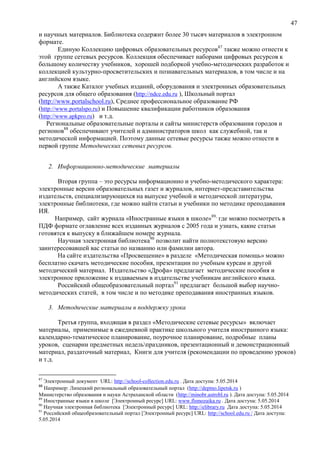 47
и научных материалов. Библиотека содержит более 30 тысяч материалов в электронном
формате.
Единую Коллекцию цифровых образовательных ресурсов87
также можно отнести к
этой группе сетевых ресурсов. Коллекция обеспечивает наборами цифровых ресурсов к
большому количеству учебников, хорошей подборкой учебно-методических разработок и
коллекцией культурно-просветительских и познавательных материалов, в том числе и на
английском языке.
А также Каталог учебных изданий, оборудования и электронных образовательных
ресурсов для общего образования (http://ndce.edu.ru ), Школьный портал
(http://www.portalschool.ru), Среднее профессиональное образование РФ
(http://www.portalspo.ru) и Повышение квалификации работников образования
(http://www.apkpro.ru) и т.д.
Региональные образовательные порталы и сайты министерств образования городов и
регионов88
обеспечивают учителей и администраторов школ как служебной, так и
методической информацией. Поэтому данные сетевые ресурсы также можно отнести в
первой группе Методических сетевых ресурсов.
2. Информационно-методические материалы
Вторая группа – это ресурсы информационно и учебно-методического характера:
электронные версии образовательных газет и журналов, интернет-представительства
издательств, специализирующихся на выпуске учебной и методической литературы,
электронные библиотеки, где можно найти статьи и учебники по методике преподавания
ИЯ.
Например, сайт журнала «Иностранные языки в школе»89,
где можно посмотреть в
ПДФ формате оглавление всех изданных журналов с 2005 года и узнать, какие статьи
готовятся к выпуску в ближайшем номере журнала.
Научная электронная библиотека90
позволит найти полнотекстовую версию
заинтересовавшей вас статьи по названию или фамилии автора.
На сайте издательства «Просвещение» в разделе «Методическая помощь» можно
бесплатно скачать методические пособия, презентации по учебным курсам и другой
методический материал. Издательство «Дрофа» предлагает методические пособия и
электронное приложение к издаваемым в издательстве учебникам английского языка.
Российский общеобразовательный портал91
предлагает большой выбор научно-
методических статей, в том числе и по методике преподавания иностранных языков.
3. Методические материалы в поддержку урока
Третья группа, входящая в раздел «Методические сетевые ресурсы» включает
материалы, применимые в ежедневной практике школьного учителя иностранного языка:
календарно-тематическое планирование, поурочное планирование, подробные планы
уроков, сценарии предметных недельпраздников, презентационный и демонстрационный
материал, раздаточный материал, Книги для учителя (рекомендации по проведению уроков)
и т.д.
87
Электронный документ URL: http://school-collection.edu.ru . Дата доступа: 5.05.2014
88
Например: Липецкий региональный образовательный портал (http://deptno.lipetsk.ru )
Министерство образования и науки Астраханской области (http://minobr.astrobl.ru ). Дата доступа: 5.05.2014
89
Иностранные языки в школе [Электронный ресурс] URL: www.flsmozaika.ru . Дата доступа: 5.05.2014
90
Научная электронная библиотека [Электронный ресурс] URL: http://elibrary.ru Дата доступа: 5.05.2014
91
Российский общеобразовательный портал [Электронный ресурс] URL: http://school.edu.ru / Дата доступа:
5.05.2014
 