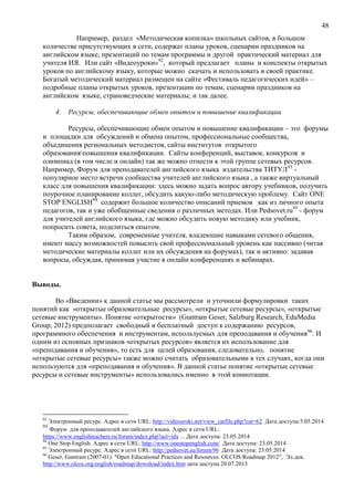 48
Например, раздел «Методическая копилка» школьных сайтов, в большом
количестве присутствующих в сети, содержат планы уроков, сценарии праздников на
английском языке, презентаций по темам программы и другой практический материал для
учителя ИЯ. Или сайт «Видеоуроки»92
, который предлагает планы и конспекты открытых
уроков по английскому языку, которые можно скачать и использовать в своей практике.
Богатый методический материал размещен на сайте «Фестиваль педагогических идей» –
подробные планы открытых уроков, презентации по темам, сценарии праздников на
английском языке, страноведческие материалы; и так далее.
4. Ресурсы, обеспечивающие обмен опытом и повышение квалификации
Ресурсы, обеспечивающие обмен опытом и повышение квалификации – это форумы
и площадки для обсуждений и обмена опытом, профессиональные сообщества,
объединения региональных методистов, сайты институтов открытого
образованияповышения квалификации. Сайты конференций, выставок, конкурсов и
олимпиад (в том числе и онлайн) так же можно отнести к этой группе сетевых ресурсов.
Например, Форум для преподавателей английского языка издательства ТИТУЛ93
-
популярное место встречи сообщества учителей английского языка , а также виртуальный
класс для повышения квалификации: здесь можно задать вопрос автору учебников, получить
поурочное планирование коллег, обсудить какую-либо методическую проблему. Сайт ONE
STOP ENGLISH94
содержит большое количество описаний приемов как из личного опыта
педагогов, так и уже обобщенные сведения о различных методах. Или Pedsovet.ru95
- форум
для учителей английского языка, где можно обсудить новую методику или учебник,
попросить совета, поделиться опытом.
Таким образом, современные учителя, владеющие навыками сетевого общения,
имеют массу возможностей повысить свой профессиональный уровень как пассивно (читая
методические материалы коллег или их обсуждения на форумах), так и активно: задавая
вопросы, обсуждая, принимая участие в онлайн конференциях и вебинарах.
Выводы.
Во «Введении» к данной статье мы рассмотрели и уточнили формулировки таких
понятий как «открытые образовательные ресурсы», «открытые сетевые ресурсы», «открытые
сетевые инструменты». Понятие «открытости» (Guntram Geser, Salzburg Research, EduMedia
Group, 2012) предполагает свободный и бесплатный доступ к содержанию ресурсов,
программного обеспечения и инструментам, используемых для преподавания и обучения96
. И
одним из основных признаков «открытых ресурсов» является их использование для
«преподавания и обучения», то есть для целей образования, следовательно, понятие
«открытые сетевые ресурсы» также можно считать образовательными в тех случаях, когда они
используются для «преподавания и обучения». В данной статье понятие «открытые сетевые
ресурсы и сетевые инструменты» использовались именно в этой коннотации.
92
Электронный ресурс. Адрес в сети URL: http://videouroki.net/view_catfile.php?cat=62 Дата доступа 5.05.2014
93
Форум для преподавателей английского языка. Адрес в сети URL:
https://www.englishteachers.ru/forum/index.php?act=idx ... Дата доступа: 23.05.2014
94
One Stop English. Адрес в сети URL: http://www.onestopenglish.com/ Дата доступа: 23.05.2014
95
Электронный ресурс. Адрес в сети URL: http://pedsovet.su/forum/96 Дата доступа: 23.05.2014
96
Geser, Guntram (2007-01). "Open Educational Practices and Resources. OLCOS Roadmap 2012”, Эл.док.
http://www.olcos.org/english/roadmap/download/index.htm дата доступа 20.07.2013
 