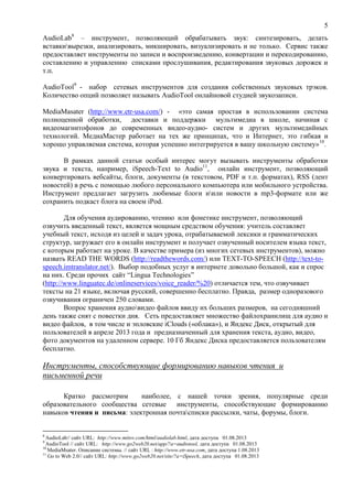 5
AudioLab8
– инструмент, позволяющий обрабатывать звук: синтезировать, делать
вставкивырезки, анализировать, микшировать, визуализировать и не только. Сервис также
предоставляет инструменты по записи и воспроизведению, конвертации и перекодированию,
составлению и управлению списками прослушивания, редактирования звуковых дорожек и
т.п.
AudioTool9
- набор сетевых инструментов для создания собственных звуковых трэков.
Количество опций позволяет называть AudioTool онлайновой студией звукозаписи.
MediaMasater (http://www.etr-usa.com/) - «это самая простая в использовании система
полноценной обработки, доставки и поддержки мультимедиа в школе, начиная с
видеомагнитофонов до современных видео-аудио- систем и других мультимедийных
технологий. МедиаМастер работает на тех же принципах, что и Интернет, это гибкая и
хорошо управляемая система, которая успешно интегрируется в вашу школьную систему»10
.
В рамках данной статьи особый интерес могут вызывать инструменты обработки
звука и текста, например, iSpeech-Text to Audio11
, онлайн инструмент, позволяющий
конвертировать вебсайты, блоги, документы (в текстовом, PDF и т.п. форматах), RSS (лент
новостей) в речь с помощью любого персонального компьютера или мобильного устройства.
Инструмент предлагает загрузить любимые блоги иили новости в mp3-формате или же
сохранить подкаст блога на своем iPod.
Для обучения аудированию, чтению или фонетике инструмент, позволяющий
озвучить введенный текст, является мощным средством обучения: учитель составляет
учебный текст, исходя из целей и задач урока, отрабатываемой лексики и грамматических
структур, загружает его в онлайн инструмент и получает озвученный носителем языка текст,
с которым работает на уроке. В качестве примера (из многих сетевых инструментов), можно
назвать READ THE WORDS (http://readthewords.com/) или TEXT-TO-SPEECH (http://text-to-
speech.imtranslator.net/). Выбор подобных услуг в интернете довольно большой, как и спрос
на них. Среди прочих сайт “Lingua Technologies”
(http://www.linguatec.de/onlineservices/voice_reader/%20) отличается тем, что озвучивает
тексты на 21 языке, включая русский, совершенно бесплатно. Правда, размер одноразового
озвучивания ограничен 250 словами.
Вопрос хранения аудиовидео файлов ввиду их больших размеров, на сегодняшний
день также снят с повестки дня. Сеть предоставляет множество файлохранилищ для аудио и
видео файлов, в том числе и эпловские iClouds («облака»), и Яндекс Диск, открытый для
пользователей в апреле 2013 года и предназначенный для хранения текста, аудио, видео,
фото документов на удаленном сервере. 10 Гб Яндекс Диска предоставляется пользователям
бесплатно.
Инструменты, способствующие формированию навыков чтения и
письменной речи
Кратко рассмотрим наиболее, с нашей точки зрения, популярные среди
образовательного сообщества сетевые инструменты, способствующие формированию
навыков чтения и письма: электронная почтасписки рассылки, чаты, форумы, блоги.
8
AudioLab// сайт URL: http://www.mitov.com/html/audiolab.html, дата доступа 01.08.2013
9
AudioTool // сайт URL: http://www.go2web20.net/app/?a=audiotool, дата доступа 01.08.2013
10
MediaMsater. Описание системы. // сайт URL : http://www.etr-usa.com, дата доступа 1.08.2013
11
Go to Web 2.0// сайт URL: http://www.go2web20.net/site/?a=iSpeech, дата доступа 01.08.2013
 