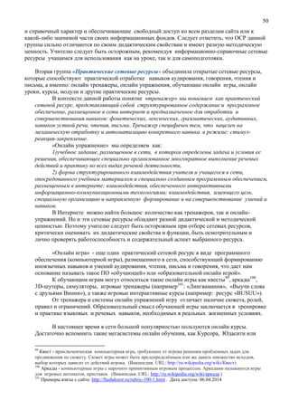 50
и справочный характер и обеспечивающие свободный доступ ко всем разделам сайта или к
какой-либо значимой части своих информационных фондов. Следует отметить, что ОСР данной
группы сильно отличаются по своим дидактическим свойствам и имеют разную методическую
ценность. Учителю следует быть осторожным, рекомендуя информационно-справочные сетевые
ресурсы учащимся для использования как на уроке, так и для самоподготовки.
Вторая группа «Практические сетевые ресурсы» объединила открытые сетевые ресурсы,
которые способствуют практической отработке навыков аудирования, говорения, чтения и
письма, а именно: онлайн тренажеры, онлайн упражнения, обучающие онлайн игры, онлайн
уроки, курсы, модули и другие практические ресурсы.
В контексте данной работы понятие «тренажер» мы понимаем как практический
сетевой ресурс, представляющий собой структурированное содержание и программное
обеспечение, размещенное в сети интернет и предназначенное для отработки и
совершенствования навыков: фонетических, лексических, грамматических, аудитивных,
навыков устной речи, чтения, письма. Тренажер специфичен тем, что нацелен на
механическую отработку и автоматизацию конкретного навыка в режиме: стимул-
реакция-закрепление.
«Онлайн упражнение» мы определяем как:
1)учебное задание, размещенное в сети, в котором определены задача и условия ее
решения, обеспечивающее специально организованное многократное выполнение речевых
действий и практику во всех видах речевой деятельности,
2) форма структурированного взаимодействия учителя и учащегося в сети,
опосредованного учебным материалом и специально созданным программным обеспечением,
размещенным в интернете; взаимодействия, обеспеченного интерактивными
информационно-коммуникационными технологиями; взаимодействия, имеющего цель,
специальную организацию и направленную формирование и на совершенствование умений и
навыков.
В Интернете можно найти большое количество как тренажеров, так и онлайн-
упражнений. Но и эти сетевые ресурсы обладают разной дидактической и методической
ценностью. Поэтому учителю следует быть осторожным при отборе сетевых ресурсов,
критически оценивать их дидактические свойства и функции, быть осмотрительным и
лично проверять работоспособность и содержательный аспект выбранного ресурса.
«Онлайн игра» - еще один практический сетевой ресурс в виде программного
обеспечения (компьютерной игры), размещенного в сети, способствующий формированию
иноязычных навыков и умений аудирования, чтения, письма и говорения, что дает нам
основание называть такое ПО «обучающей» или «образовательной онлайн игрой».
К обучающим играм могут относиться такие онлайн игры как квесты99
, аркады100
,
3D-шутеры, симуляторы, игровые тренажеры (например101
: «Лингвамания», «Выучи слова
с друзьями Винни»), а также игровые интерактивные курсы (например: ресурс «BUSUU»).
От тренажера и системы онлайн упражнений игру отличает наличие сюжета, ролей,
правил и ограничений. Образовательный смысл обучающей игры заключается в тренировке
и практике языковых и речевых навыков, необходимых в реальных жизненных условиях.
В настоящее время в сети большой популярностью пользуются онлайн курсы.
Достаточно вспомнить такие мегасистемы онлайн обучения, как Курсора, Юдасити или
99
Квест - приключенческая компьютерная игра, требующих от игрока решения проблемных задач для
продвижения по сюжету. Сюжет игры может быть предопределённым или же давать множество исходов,
выбор которых зависит от действий игрока. (Википедия. URL: http://ru.wikipedia.org/wiki/Квест)
100
Аркады - компьютерные игры с нарочито примитивным игровым процессом. Аркадами называются игры
для игровых автоматов, приставок. (Википедия. URL: http://ru.wikipedia.org/wiki/аркада )
101
Примеры взяты с сайта: http://flashdozor.ru/rubric-100-1.html . Дата доступа: 06.04.2014
 