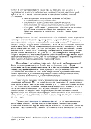 51
Интуит. В контексте данной статьи онлайн курс мы понимаем как: целостно и
систематически изложенную дидактическую единицу содержания образования какой-
нибудь науки или ее части, интегрированную в программный продукт, который
обеспечивает:
 структурирование, доставку пользователям и обработку
вышеупомянутой единицы содержания;
 интерактивное взаимодействие пользователей (учащихся и
преподавателей) как с самим содержанием, так и между собой;
 реализацию и поддержку всех компонентов учебного процесса, а именно:
цели обучения, преподавания (деятельность учителя), учения
(деятельность учащихся), содержания, методов, средств и форм
обучения.
При организации обучения в дистанционной форме в интернете многие разработчики
используют модульный подход к структурированию содержания. Модуль – отделяемая,
относительно самостоятельная часть какой-либо системы, организации102
. В дидактике и
методике «модуль» понимается как содержание обучения, структурированное в автономные
дидактические блоки. Объем и содержание таких блоков зависят от дидактических целей,
методических задач, фокусной аудитории, используемых методов и технологий. Модуль
может состоять из одного или нескольких курсов и обеспечивать формирование системы
умений, навыков и компетенций, которыми должен обладать обучаемый по завершении
модуля и которые могут являться компонентами более сложной структуры. Онлайн модуль
отличается от «традиционного» тем, что, как и онлайн курс, интегрирован в программный
продукт, который обеспечивает вышеперечисленные функции.
Ни онлайн курс, ни онлайн модуль не может обойтись без такой организационной
формы учебного процесса как урок. Онлайн урок представляет собой форму
организации учебно-воспитательного процесса и структурированную дидактическую
единицу содержания образования, интегрированную в программный продукт,
обеспечивающий как личное (онлайн), так и опосредованное (офлайн) взаимодействие
учителя и учащегося, в результате которого происходит усвоение учащимися знаний,
умений и навыков, формирование и развитие их компетенций.
Таким образом мы можем сказать, что практические сетевые ресурсы, потенциально
применимые в обучении ИЯ, - это онлайн тренажеры, упражнения, обучающие онлайн
игры, онлайн модули, курсы, уроки , размещенные в сети в открытом или частично закрытом
доступе, нацеленные на практику в отработке навыков аудирования, говорения, чтения и
письма изучаемого иностранного языка, которые могут быть использованы
непосредственно как на уроке, так во внеурочной учебной деятельности школьников.
Критерии отбора того или иного сетевого ресурса зависят от целей и задач, которые стоят
перед учителем, и тех дидактических свойств и функций, которыми обладают те или иные
сетевые ресурсы.
Третья группа «Методические сетевые ресурсы» – это ресурсы, оказывающие
методическую поддержку профессиональной деятельности учителя нормативными
документами, материалами к уроку, возможностью повышения квалификации, общением с
коллегами. Открытые сетевые ресурсы этой группы мы разделили на четыре подгруппы:
102
Толковый словарь Ожегова [Электронный ресурс] URL: http://news.yandex.ru/?win=84&clid=1946579 Дата
доступа: 28.04.2014
 