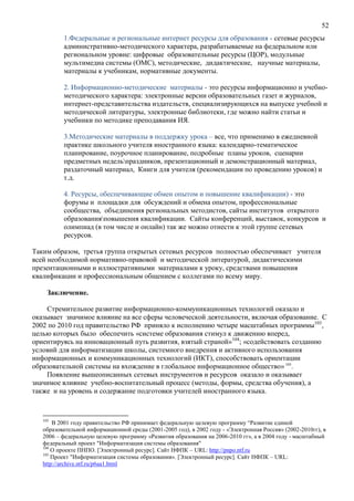 52
1.Федеральные и региональные интернет ресурсы для образования - сетевые ресурсы
административно-методического характера, разрабатываемые на федеральном или
региональном уровне: цифровые образовательные ресурсы (ЦОР), модульные
мультимедиа системы (ОМС), методические, дидактические, научные материалы,
материалы к учебникам, нормативные документы.
2. Информационно-методические материалы - это ресурсы информационно и учебно-
методического характера: электронные версии образовательных газет и журналов,
интернет-представительства издательств, специализирующихся на выпуске учебной и
методической литературы, электронные библиотеки, где можно найти статьи и
учебники по методике преподавания ИЯ.
3.Методические материалы в поддержку урока – все, что применимо в ежедневной
практике школьного учителя иностранного языка: календарно-тематическое
планирование, поурочное планирование, подробные планы уроков, сценарии
предметных недельпраздников, презентационный и демонстрационный материал,
раздаточный материал, Книги для учителя (рекомендации по проведению уроков) и
т.д.
4. Ресурсы, обеспечивающие обмен опытом и повышение квалификации) - это
форумы и площадки для обсуждений и обмена опытом, профессиональные
сообщества, объединения региональных методистов, сайты институтов открытого
образованияповышения квалификации. Сайты конференций, выставок, конкурсов и
олимпиад (в том числе и онлайн) так же можно отнести к этой группе сетевых
ресурсов.
Таким образом, третья группа открытых сетевых ресурсов полностью обеспечивает учителя
всей необходимой нормативно-правовой и методической литературой, дидактическими
презентационными и иллюстративными материалами к уроку, средствами повышения
квалификации и профессиональным общением с коллегами по всему миру.
Заключение.
Стремительное развитие информационно-коммуникационных технологий оказало и
оказывает значимое влияние на все сферы человеческой деятельности, включая образование. С
2002 по 2010 год правительство РФ приняло к исполнению четыре масштабных программы103
,
целью которых было обеспечить «системе образования стимул к движению вперед,
ориентируясь на инновационный путь развития, взятый страной»104
; «содействовать созданию
условий для информатизации школы, системного внедрения и активного использования
информационных и коммуникационных технологий (ИКТ), способствовать ориентации
образовательной системы на вхождение в глобальное информационное общество» 105
.
Появление вышеописанных сетевых инструментов и ресурсов оказало и оказывает
значимое влияние учебно-воспитательный процесс (методы, формы, средства обучения), а
также и на уровень и содержание подготовки учителей иностранного языка.
103
В 2001 году правительство РФ принимает федеральную целевую программу “Развитие единой
образовательной информационной среды (2001-2005 год), в 2002 году - «Электронная Россия» (2002-2010гг), в
2006 – федеральную целевую программу «Развития образования на 2006-2010 гг», а в 2004 году - масштабный
федеральный проект "Информатизация системы образования"
104
О проекте ПНПО. [Электронный ресурс]. Сайт НФПК – URL: http://pnpo.ntf.ru
105
Проект "Информатизация системы образования». [Электронный ресурс]. Сайт НФПК – URL:
http://archive.ntf.ru/p6aa1.html
 