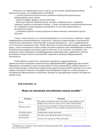 53
Очевидно, что современный учитель уже не только человек, руководящий учебным
процессом на уроке, но и профессионал, способный:
- с учетом психолого-педагогических особенностей фокусной группыкласса
сформулировать цели, задачи;
- грамотно выбрать формы и методы обучения;
- используя открытые образовательные ресурсы, отобратьсоздать содержание
адекватно задачам и локальным условиям, а также, воздействуя сетевыми инструментами
на содержание сетевых ресурсов, адаптировать его под свои дидактические и
методические задачи;
- с помощью открытых сетевых ресурсов составить комплекс технических средств
обучения.
Следует также отметить, что технический прогресс не стоит на месте, особенно в сфере
информационно-коммуникационных технологий: открытые сетевые ресурсы и инструменты,
потенциально применимые в обучении ИЯ, постоянно развиваются - что-то дорабатывается,
что-то исчезает и появляется новое. Чтобы обеспечить соответствующий уровень современного
урока, учитель иностранного языка должен постоянно повышать свою квалификацию, особенно
в области использования технических средств обучения. То есть реалии сегодняшнего дня
выдвигают новые требования к квалификационным характеристикам современного учителя
иностранного языка в области владения ИКТ навыками и основами информационной
безопасности.
Таким образом, в результате технического прогресса и вышеупомянутых
правительственных программ и проектов была сформирована ИКТ-инфраструктура системы
образования, создающая условия для масштабного использования ИКТ в учебном процессе и
подготовлены кадры с минимально необходимым уровнем владения ИКТ навыками; что в свою
очередь послужило стимулом для разработки разнообразных открытых сетевых ресурсов и
инструментов образовательного назначения, описание и классификацию которых мы привели в
данной статье.
ПРИЛОЖЕНИЕ №1
Игры по изучению английского языка онлайн106
Название Описание
Wordz
Вы должны составлять слова из английских букв на разные темы:
Songs& Artists, Movies & Actors, Soccer Teams, World Capitals.
What do you do?
Хотите получить в подарок от каждого героя этой игры кучу
воздушных шариков? Тогда постарайтесь правильно ответить на
их вопросы!
Colouring in game Раскрашиваем одежду фокуснику
Counting game Находим в доме предметы мебели и считаем их.
Write the price
Сколько стоят предметы? Небольшой ребус
106
Информация со страницы Home English [Электронный ресурс] URL:: http://www.homeenglish.ru/Games.htm .
Дата доступа: 06.04.2014
 