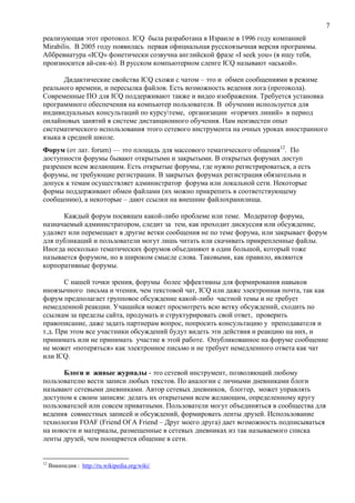 7
реализующая этот протокол. ICQ была разработана в Израиле в 1996 году компанией
Mirabilis. В 2005 году появилась первая официальная русскоязычная версия программы.
Аббревиатура «ICQ» фонетически созвучна английской фразе «I seek you» (я ищу тебя,
произносится ай-сик-ю). В русском компьютерном сленге ICQ называют «аськой».
Дидактические свойства ICQ схожи с чатом – это и обмен сообщениями в режиме
реального времени, и пересылка файлов. Есть возможность ведения лога (протокола).
Современные ПО для ICQ поддерживают также и видео изображения. Требуется установка
программного обеспечения на компьютер пользователя. В обучении используется для
индивидуальных консультаций по курсутеме, организации «горячих линий» в период
онлайновых занятий в системе дистанционного обучения. Нам неизвестен опыт
систематического использования этого сетевого инструмента на очных уроках иностранного
языка в средней школе.
Форум (от лат. forum) — это площадь для массового тематического общения12
. По
доступности форумы бывают открытыми и закрытыми. В открытых форумах доступ
разрешен всем желающим. Есть открытые форумы, где нужно регистрироваться, а есть
форумы, не требующие регистрации. В закрытых форумах регистрация обязательна и
допуск к темам осуществляет администратор форума или локальной сети. Некоторые
формы поддерживают обмен файлами (их можно прикрепить в соответствующему
сообщению), а некоторые – дают ссылки на внешние файлохранилища.
Каждый форум посвящен какой-либо проблеме или теме. Модератор форума,
назначаемый администратором, следит за тем, как проходит дискуссия или обсуждение,
удаляет или перемещает в другие ветки сообщения не по теме форума, или закрывает форум
для публикаций и пользователи могут лишь читать или скачивать прикрепленные файлы.
Иногда несколько тематических форумов объединяют в один большой, который тоже
называется форумом, но в широком смысле слова. Таковыми, как правило, являются
корпоративные форумы.
С нашей точки зрения, форумы более эффективны для формирования навыков
иноязычного письма и чтения, чем текстовой чат, ICQ или даже электронная почта, так как
форум предполагает групповое обсуждение какой-либо частной темы и не требует
немедленной реакции. Учащийся может просмотреть всю ветку обсуждений, сходить по
ссылкам за пределы сайта, продумать и структурировать свой ответ, проверить
правописание, даже задать партнерам вопрос, попросить консультацию у преподавателя и
т.д. При этом все участники обсуждений будут видеть эти действия и реакцию на них, и
принимать или не принимать участие в этой работе. Опубликованное на форуме сообщение
не может «потеряться» как электронное письмо и не требует немедленного ответа как чат
или ICQ.
Блоги и живые журналы - это сетевой инструмент, позволяющий любому
пользователю вести записи любых текстов. По аналогии с личными дневниками блоги
называют сетевыми дневниками. Автор сетевых дневников, блоггер, может управлять
доступом к своим записям: делать их открытыми всем желающим, определенному кругу
пользователей или совсем приватными. Пользователи могут объединяться в сообщества для
ведения совместных записей и обсуждений, формировать ленты друзей. Использование
технологии FOAF (Friend Of A Friend – Друг моего друга) дает возможность подписываться
на новости и материалы, размещенные в сетевых дневниках из так называемого списка
ленты друзей, чем поощряется общение в сети.
12
Википедия : http://ru.wikipedia.org/wiki/
 