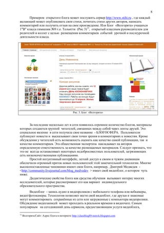 8
Примером открытого блога может послужить сервер http://www.stihi.ru , где каждый
желающий может опубликовать свои стихи, почитать стихи других авторов, написать
комментарий или получить отзыв на свое произведение. Или Блог «Волгорята» учащихся
1"В" класса гимназии №9 г.о. Тольятти (Рис 3)13
, открытый классным руководителем для
родителей и коллег с целью размещения комментариев событий урочной и послеурочной
деятельности класса.
Рис. 3. Блог «Волгорята»
За последние несколько лет в сети появилось огромное количество блогов, материалы
которых создаются группой читателей, связанных между собой через ленты друзей. Это
социальное явление в сети получила свое название - БЛОГОСФЕРА. Пользователи
публикуют новости и высказывают свои точки зрения в комментариях к новостям. Кроме
обсуждения у читателей есть возможность оценить как качество самой публикации, так и
качество комментариев. Эта общественная экспертиза накладывает на авторов
определенную ответственность за качество размещаемых материалов. Следует признать, что
это не всегда останавливает некоторых недобросовестных пользователей, загрязняющих
сеть низкокачественными публикациями.
Простой интуитивный интерфейс, легкий доступ к своим и чужим дневникам
обеспечили огромный приток новых пользователей этой замечательной технологии. Многие
высокопоставленные чиновники имеют свои блоги, например, Дмитрий Медведев -
<http://community.livejournal.com/blog_medvedev > имеет свой видеоблог, о котором чуть
ниже.
Дидактические свойства блога как средства обучения вызывают интерес многих
исследователей, которые рассматривают его как вариант индивидуального
образовательного пространства.
Видеоблог - запись аудио и видеороликов с мобильного телефона или вебкамеры,
видеофотокамеры. Технология позволяет вести свой видеоблог, где друзья и знакомые
могут комментировать сохранённые из сети или загруженные с компьютера видеоролики.
Обсуждение видеозаписей может проходить в реальном времени в видеочате. Самым
популярным на сегодняшний день сервисом, предоставляющим услуги видеоблога,
13
Волгорята/Сайт: Адрес блога в интернете http://classblog89-irenvk.blogspot.com
 