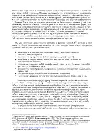 9
является You Tube, который позволяет создать свой собственный видеоканал и может быть
доступен из любой точки мира. Он также удобен еще и тем, что предоставляет возможность
послать ссылку на любой отобранный видеоклип любому количеству своих коллег. Видео-
клип можно обсудить тут же, не выходя за рамки сервиса. Собственную страницу блога на
YouTube можно формировать по своему дизайнерскому вкусу и по запросам определенного
сообщества. Мы не относим видеоблог к инструментам формирования навыков устной речи,
так как обсуждение загруженных роликов происходит чаще всего в письменной форме, хотя
некоторые сайты предоставляют возможность закачивать и «видео ответы». Но даже в этом
случае ответ требует подготовки как с содержательной точки зрения (подготовка текста), так
и с технической (запись и загрузка файла на сайт). То есть интерактивность данного
инструмента приблизительно такая же, как и у электронной почты или форума. Однако
использование видеоблога для формования навыков аудирования, чтения и письма
(обсуждение с партнерами содержания видео ролика) вполне уместны.
Мы уже описывали дидактические свойства и функции блогаЖЖ14
, поэтому в этой
статье не будем останавливаться подробно на этом вопросе, лишь кратко перечислим
основные свойства этого средства обучения:
 возможность мгновенного размещения и совместного редактирования
гипертекстовых материалов;
 возможность прикрепления файлов (аудио, видео, графических);
 возможность интерактивного взаимодействия, организации группового и
межличностного общения;
 доступ к материалам из любой географической точки, где есть Интернет, и в любое
удобное для пользователя время;
 возможность структурировать материалы по временным промежуткам (неделя, день,
месяц, год);
 обеспечение конфиденциальности размещенных материалов;
 возможность создавать систему блогов путем взаимоссылок (блог-роллы )и т.д.
Большую и очень популярную группу интернет-сервисов составляют социальные
сервисы «Совместного документирования», позволяющие организовывать групповую
работу, что очень важно в учебно-воспитательной работе. Это интегрированные сервисы,
созданные специально для организации совместной работы над текстовыми, табличными и
другими документами, что означает, что группа студентов может работать над одним
докладом, иллюстрацией, презентацией, фотоальбомом. Другая группа, не участвующая в
работе, может иметь доступ к этим документам и наблюдать за ходом работы. Примером
такого сервиса могут стать Гугл-Документы15
. К группе совместного документирования
можно отнести и онлайновую маркерную доску Twiddle16
, которая позволяет совместно
рисовать, писать на белом листе; но, кроме того, есть возможность загрузить какую-либо
веб-страницу из Интернета и писать поверх нее.
В средней школе этот инструмент может быть очень полезен при проведении
телекоммуникационных проектов, особенно на этапе обсуждения и оформления результатов
14
Бухаркина М.Ю., «Блог в обучении английскому языку в условиях аспектной организации преподавания» /
М. Ю. Бухаркина. - С .194-203. Полатовские чтения - 2009 [Текст] : материалы второй междунар.
конф."Дистанционное обучение в предметных областях", Москва, 19-24 дек. 2009 г. / Институт содержания и
методов обучения РАО (Москва), Ин-т соц. и гуманитар. знаний. "Дистанционное обучение в предметных
областях", международная науч. практ. конф. (2 ; 2009 ; Казань). - Казань : Юниверсум, 2011.
15
См сайт < http://www.google.com/google-d-s/intl/ru/tour1.html >
16
Адрес в Сети: http://www.twiddla.com
 