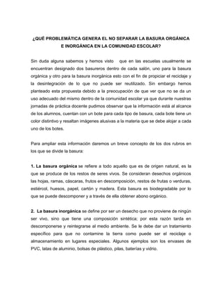 ¿QUÉ PROBLEMÁTICA GENERA EL NO SEPARAR LA BASURA ORGÁNICA
E INORGÁNICA EN LA COMUNIDAD ESCOLAR?
Sin duda alguna sabemos y hemos visto que en las escuelas usualmente se
encuentran designado dos basureros dentro de cada salón, uno para la basura
orgánica y otro para la basura inorgánica esto con el fin de propiciar el reciclaje y
la desintegración de lo que no puede ser reutilizado. Sin embargo hemos
planteado esta propuesta debido a la preocupación de que ver que no se da un
uso adecuado del mismo dentro de la comunidad escolar ya que durante nuestras
jornadas de práctica docente pudimos observar que la información está al alcance
de los alumnos, cuentan con un bote para cada tipo de basura, cada bote tiene un
color distintivo y resaltan imágenes alusivas a la materia que se debe alojar a cada
uno de los botes.
Para ampliar esta información daremos un breve concepto de los dos rubros en
los que se divide la basura:
1. La basura orgánica se refiere a todo aquello que es de origen natural, es la
que se produce de los restos de seres vivos. Se consideran desechos orgánicos
las hojas, ramas, cáscaras, frutos en descomposición, restos de frutas o verduras,
estiércol, huesos, papel, cartón y madera. Esta basura es biodegradable por lo
que se puede descomponer y a través de ella obtener abono orgánico.
2. La basura inorgánica se define por ser un desecho que no proviene de ningún
ser vivo, sino que tiene una composición sintética; por esta razón tarda en
descomponerse y reintegrarse al medio ambiente. Se le debe dar un tratamiento
específico para que no contamine la tierra como puede ser el reciclaje o
almacenamiento en lugares especiales. Algunos ejemplos son los envases de
PVC, latas de aluminio, bolsas de plástico, pilas, baterías y vidrio.
 