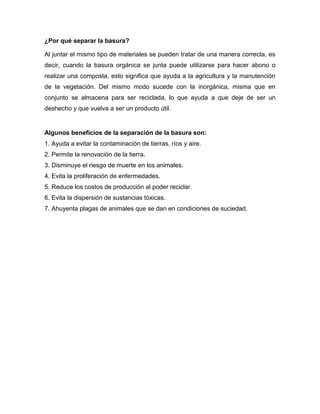 ¿Por qué separar la basura?
Al juntar el mismo tipo de materiales se pueden tratar de una manera correcta, es
decir, cuando la basura orgánica se junta puede utilizarse para hacer abono o
realizar una composta, esto significa que ayuda a la agricultura y la manutención
de la vegetación. Del mismo modo sucede con la inorgánica, misma que en
conjunto se almacena para ser reciclada, lo que ayuda a que deje de ser un
deshecho y que vuelva a ser un producto útil.
Algunos beneficios de la separación de la basura son:
1. Ayuda a evitar la contaminación de tierras, ríos y aire.
2. Permite la renovación de la tierra.
3. Disminuye el riesgo de muerte en los animales.
4. Evita la proliferación de enfermedades.
5. Reduce los costos de producción al poder reciclar.
6. Evita la dispersión de sustancias tóxicas.
7. Ahuyenta plagas de animales que se dan en condiciones de suciedad.
 